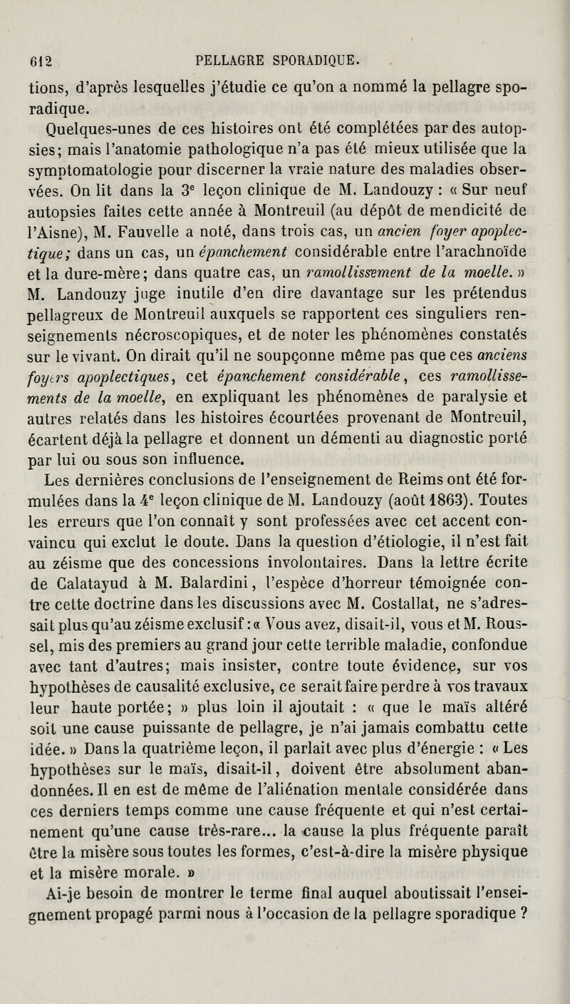 tions, d'après lesquelles j'étudie ce qu'on a nommé la pellagre spo- radique. Quelques-unes de ces histoires ont été complétées par des autop- sies; mais l'anatomie pathologique n'a pas été mieux utilisée que la symptomatologie pour discerner la vraie nature des maladies obser- vées. On lit dans la 3e leçon clinique de M. Landouzy : « Sur neuf autopsies faites cette année à Montreuil (au dépôt de mendicité de l'Aisne), M. Fauvelle a noté, dans trois cas, un ancien foyer apoplec- tique; dans un cas, un épanchement considérable entre l'arachnoïde et la dure-mère; dans quatre cas, un ramollissement de la moelle. » M. Landouzy juge inutile d'en dire davantage sur les prétendus pellagreux de Montreuil auxquels se rapportent ces singuliers ren- seignements nécroscopiques, et de noter les phénomènes constatés sur le vivant. On dirait qu'il ne soupçonne même pas que ces anciens foyers apoplectiques, cet épanchement considérable, ces ramollisse- ments de la moelle, en expliquant les phénomènes de paralysie et autres relatés dans les histoires écourtées provenant de Montreuil, écartent déjà la pellagre et donnent un démenti au diagnostic porté par lui ou sous son influence. Les dernières conclusions de l'enseignement de Reims ont été for- mulées dans la 4e leçon clinique de M. Landouzy (août 1863). Toutes les erreurs que l'on connaît y sont professées avec cet accent con- vaincu qui exclut le doute. Dans la question d'étiologie, il n'est fait au zéisme que des concessions involontaires. Dans la lettre écrite de Calatayud à M. Balardini, l'espèce d'horreur témoignée con- tre cette doctrine dans les discussions avec M. Costallat, ne s'adres- sait plus qu'au zéisme exclusif : « Vous avez, disait-il, vous et M. Rous- sel, mis des premiers au grand jour cette terrible maladie, confondue avec tant d'autres; mais insister, contre toute évidence, sur vos hypothèses de causalité exclusive, ce serait faire perdre à vos travaux leur haute portée; » plus loin il ajoutait : « que le maïs altéré soit une cause puissante de pellagre, je n'ai jamais combattu cette idée. » Dans la quatrième leçon, il parlait avec plus d'énergie : « Les hypothèses sur le maïs, disait-il, doivent être absolument aban- données. Il en est de même de l'aliénation mentale considérée dans ces derniers temps comme une cause fréquente et qui n'est certai- nement qu'une cause très-rare... la cause la plus fréquente paraît être la misère sous toutes les formes, c'est-à-dire la misère physique et la misère morale. » Ai-je besoin de montrer le terme final auquel aboutissait l'ensei- gnement propagé parmi nous à l'occasion de la pellagre sporadique ?