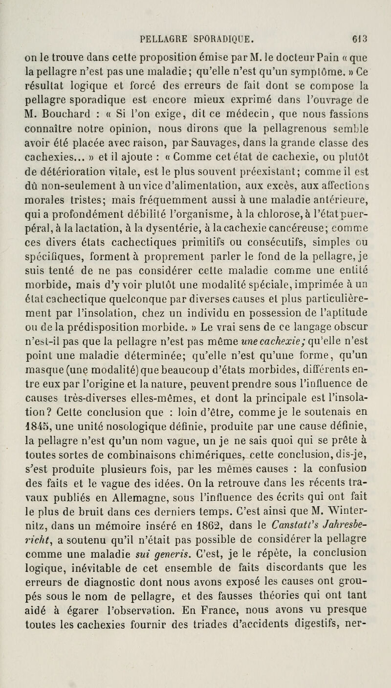 on le trouve dans cette proposition émise par M. le docteur Pain « que la pellagre n'est pas une maladie ; qu'elle n'est qu'un symptôme. » Ce résultat logique et forcé des erreurs de fait dont se compose la pellagre sporadique est encore mieux exprimé dans l'ouvrage de M. Bouchard : « Si l'on exige, dit ce médecin, que nous fassions connaître notre opinion, nous dirons que la pellagrenous semble avoir été placée avec raison, par Sauvages, dans la grande classe des cachexies... » et il ajoute : « Comme cet état de cachexie, ou plutôt de détérioration vitale, est le plus souvent préexistant; comme il est dû non-seulement à un vice d'alimentation, aux excès, aux affections morales tristes; mais fréquemment aussi à une maladie antérieure, qui a profondément débilité l'organisme, à la chlorose, à l'état puer- péral, à la lactation, à la dysenterie, à la cachexie cancéreuse; comme ces divers états cachectiques primitifs ou consécutifs, simples ou spécifiques, forment à proprement parler le fond de la pellagre, je suis tenté de ne pas considérer cette maladie comme une entité morbide, mais d'y voir plutôt une modalité spéciale, imprimée à un état cachectique quelconque par diverses causes et plus particulière- ment par l'insolation, chez un individu en possession de l'aptitude ou de la prédisposition morbide. » Le vrai sens de ce langage obscur n'est-il pas que la pellagre n'est pas même une cachexie ; qu'elle n'est point une maladie déterminée; qu'elle n'est qu'une forme, qu'un masque (une modalité) que beaucoup d'états morbides, différents en- tre eux par l'origine et la nature, peuvent prendre sous l'influence de causes très-diverses elles-mêmes, et dont la principale est l'insola- tion? Celte conclusion que : loin d'être, comme je le soutenais en 1845, une unité nosologique définie, produite par une cause définie, la pellagre n'est qu'un nom vague, un je ne sais quoi qui se prête à toutes sortes de combinaisons chimériques, cette conclusion, dis-je, s'est produite plusieurs fois, par les mêmes causes : la confusion des faits et le vague des idées. On la retrouve dans les récents tra- vaux publiés en Allemagne, sous l'influence des écrits qui ont fait le plus de bruit dans ces derniers temps. C'est ainsi que M. Winter- nilz, dans un mémoire inséré en 1862, dans le Canstatt's Jahresbe- richt, a soutenu qu'il n'était pas possible de considérer la pellagre comme une maladie sut generis. C'est, je le répète, la conclusion logique, inévitable de cet ensemble de faits discordants que les erreurs de diagnostic dont nous avons exposé les causes ont grou- pés sous le nom de pellagre, et des fausses théories qui ont tant aidé à égarer l'observation. En France, nous avons vu presque toutes les cachexies fournir des triades d'accidents digestifs, ner-