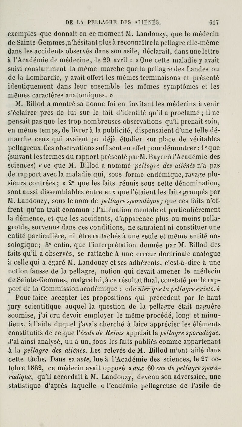 exemples que donnait en ce moment M. Landouzy, que le médecin de Sainte-Gemmes,n'hésitant plus à reconnaître la pellagre elle-même dans les accidents observés dans son asile, déclarait, dans une lettre à l'Académie de médecine, le 29 avril : « Que cette maladie y avait suivi constamment la même marche que la pellagre des Landes ou de la Lombardie, y avait offert les mêmes terminaisons et présenté identiquement dans leur ensemble les mêmes symptômes et les mêmes caractères anatomiques. » M. Billod a montré sa bonne foi en invitant les médecins avenir s'éclairer près de lui sur le fait d'identité qu'il a proclamé ; il ne pensait pas que les trop nombreuses observations qu'il prenait soin, en même temps^de livrera la publicité, dispensaient d'une telle dé- marche ceux qui avaient pu déjà étudier sur place de véritables pellagreux.Ces observations suffisent en effet pour démontrer : 1° que (suivant lestermes du rapport présenté par M. Rayer à l'Académie des sciences) « ce que M. Billod a nommé pellagre des aliénés n'a pas de rapport avec la maladie qui, sous forme endémique, ravage plu- sieurs contrées ; » 2° que les faits réunis sous cette dénomination, sont aussi dissemblables entre eux que l'étaient les faits groupés par M. Landouzy, sous le nom de pellagre sporadique; que ces faits n'of- frent qu'un trait commun : l'aliénation mentale et particulièrement la démence, et que les accidents, d'apparence plus ou moins pella- groïde, survenus dans ces conditions, ne sauraient ni constituer une entité particulière, ni être rattachés à une seule et même entité no- sologique; 3° enfin, que l'interprétation donnée par M. Billod des faits qu'il a observés, se rattache à une erreur doctrinale analogue à celle qui a égaré M. Landouzy et ses adhérents, c'est-à-dire à une notion fausse de la pellagre, notion qui devait amener le médecin de Sainte-Gemmes, malgré lui, à ce résultat final, constaté par le rap- port de la Commission académique : « de nier que la pellagre existe. >> Pour faire accepter les propositions qui précèdent par le haut jury scientifique auquel la question de la pellagre était naguère soumise, j'ai cru devoir employer le même procédé, long et minu- tieux, à l'aide duquel j'avais cherché à faire apprécier les éléments constitutifs de ce que Y école de Reims appelait la pellagre sporadique. J'ai ainsi analysé, un à un,.tous les faits publiés comme appartenant à la pellagre des aliénés. Les relevés de M. Billod m'ont aidé dans cette lâche. Dans sa note, lue à l'Académie des sciences, le 27 oc- tobre 1862, ce médecin avait opposé «aux 60 cas de pellagrespora- radique, qu'il accordait à M. Landouzy, devenu son adversaire, une statistique d'après laquelle « l'endémie pellagreuse de l'asile de