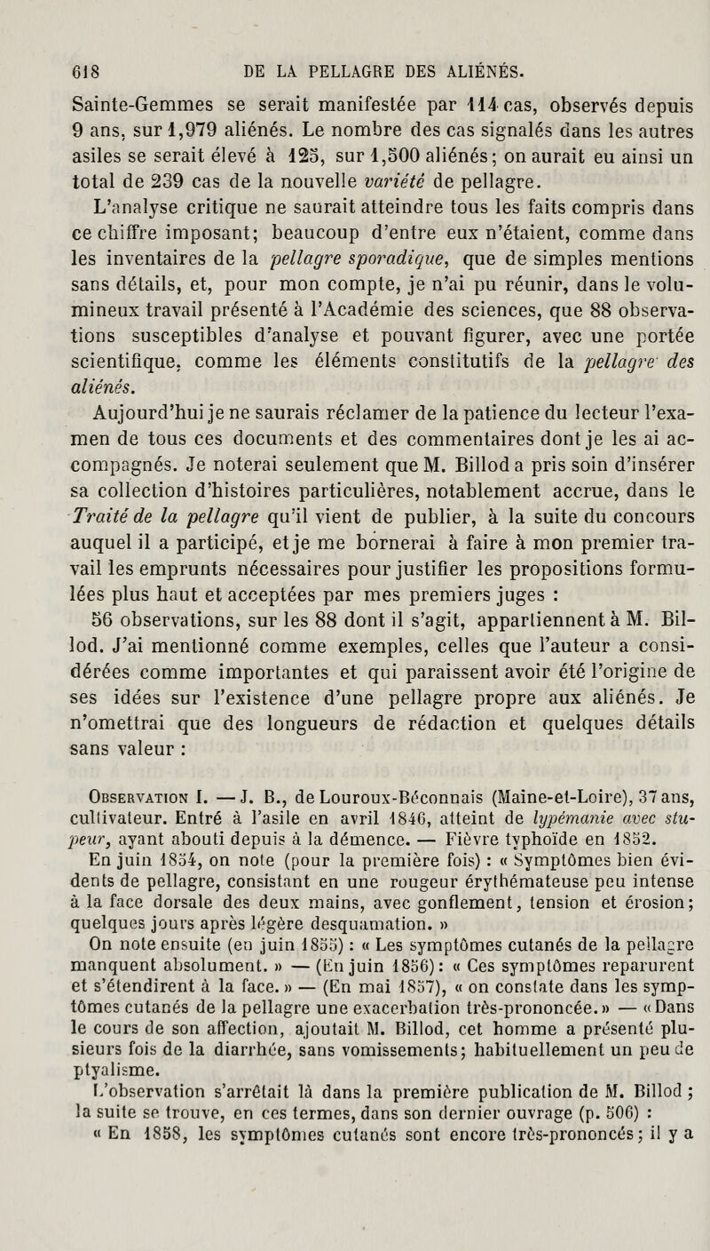 Sainte-Gemmes se serait manifestée par 414 cas, observés depuis 9 ans, sur 1,979 aliénés. Le nombre des cas signalés dans les autres asiles se serait élevé à 125, sur 1,500 aliénés; on aurait eu ainsi un total de 239 cas de la nouvelle variété de pellagre. L'analyse critique ne saurait atteindre tous les faits compris dans ce chiffre imposant; beaucoup d'entre eux n'étaient, comme dans les inventaires de la pellagre sporadique, que de simples mentions sans détails, et, pour mon compte, je n'ai pu réunir, dans le volu- mineux travail présenté à l'Académie des sciences, que 88 observa- tions susceptibles d'analyse et pouvant figurer, avec une portée scientifique, comme les éléments constitutifs de la pellagre des aliénés. Aujourd'hui je ne saurais réclamer de la patience du lecteur l'exa- men de tous ces documents et des commentaires dont je les ai ac- compagnés. Je noterai seulement que M. Billoda pris soin d'insérer sa collection d'histoires particulières, notablement accrue, dans le Traité de la pellagre qu'il vient de publier, à la suite du concours auquel il a participé, et je me bornerai à faire à mon premier tra- vail les emprunts nécessaires pour justifier les propositions formu- lées plus haut et acceptées par mes premiers juges : 56 observations, sur les 88 dont il s'agit, apparliennent à M. Bil- lod. J'ai mentionné comme exemples, celles que l'auteur a consi- dérées comme importantes et qui paraissent avoir été l'origine de ses idées sur l'existence d'une pellagre propre aux aliénés. Je n'omettrai que des longueurs de rédaction et quelques détails sans valeur : Observation I. —J. B., deLouroux-Béconnais (Maine-et-Loire), 37 ans, culiivateur. Entré à l'asile en avril 4846, atteint de lypémanie avec stu- peur, ayant abouti depuis à la démence. — Fièvre typhoïde en 1852. En juin 1854, on note (pour la première fois) : « Symptômes bien évi- dents de pellagre, consistant en une rougeur érythémateuse peu intense à la face dorsale des deux mains, avec gonflement, tension et érosion; quelques jours après légère desquamation. » On note ensuite (en juin 1855) : « Les symptômes cutanés de la pellagre manquent absolument. » — (lin juin 1856): « Ces symptômes reparurent et s'étendirent à la face. » — (En mai 1857), « on constate dans les symp- tômes cutanés de la pellagre une exacerbation très-prononcée.» — «Dans le cours de son affection, ajoutait M. Billod, cet homme a présenté plu- sieurs fois de la diarrhée, sans vomissements; habituellement un peu de ptyalisme. L'observation s'arrêtait là dans la première publication de M. Billod ; la suite se trouve, en ces termes, dans son dernier ouvrage (p. 506) : « En 1858, les symptômes cutanés sont encore très-prononcés; il y a