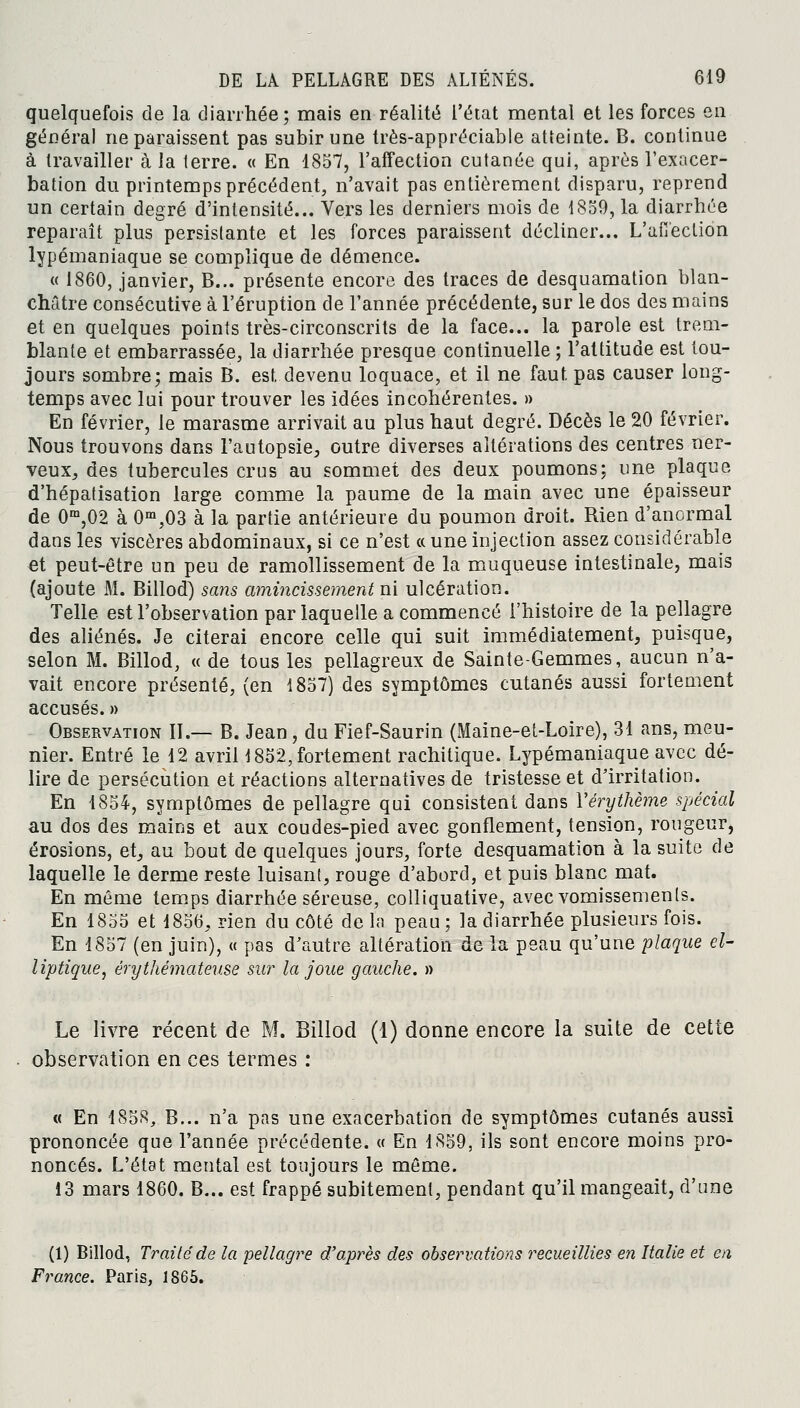 quelquefois de la diarrhée; mais en réalité l'état mental et les forces en général ne paraissent pas subir une très-appréciable atteinte. B. continue à travailler à la terre. « En 1857, l'affection cutanée qui, après l'exacer- bation du printemps précédent, n'avait pas entièrement disparu, reprend un certain degré d'intensité... Vers les derniers mois de 1859, la diarrhée reparaît plus persistante et les forces paraissent décliner... L'affection lypémaniaque se complique de démence. « 1860, janvier, B... présente encore des traces de desquamation blan- châtre consécutive à l'éruption de l'année précédente, sur le dos des mains et en quelques points très-circonscrits de la face... la parole est trem- blante et embarrassée, la diarrhée presque continuelle ; l'attitude est tou- jours sombre; mais B. est, devenu loquace, et il ne faut pas causer long- temps avec lui pour trouver les idées incohérentes. » En février, le marasme arrivait au plus haut degré. Décès le 20 février. Nous trouvons dans l'autopsie, outre diverses altérations des centres ner- veux, des tubercules crus au sommet des deux poumons; une plaque d'hépatisation large comme la paume de la main avec une épaisseur de 0m,02 à 0m,03 à la partie antérieure du poumon droit. Rien d'anormal dans les viscères abdominaux, si ce n'est « une injection assez considérable et peut-être un peu de ramollissement de la muqueuse intestinale, mais (ajoute M. Billod) sans amincissement ni ulcération. Telle est l'observation par laquelle a commencé l'histoire de la pellagre des aliénés. Je citerai encore celle qui suit immédiatement, puisque, selon M. Billod, « de tous les pellagreux de Sainte-Gemmes, aucun n'a- vait encore présenté, (en 1857) des symptômes cutanés aussi fortement accusés. » Observation II.— B. Jean, du Fief-Saurin (Maine-et-Loire), 31 ans, meu- nier. Entré le 12 avril 1852, fortement rachitique. Lypémaniaque avec dé- lire de persécution et réactions alternatives de tristesse et d'irritation. En 1854, symptômes de pellagre qui consistent dans Yérythème spécial au dos des mains et aux coudes-pied avec gonflement, tension, rougeur, érosions, et, au bout de quelques jours, forte desquamation à la suite de laquelle le derme reste luisant, rouge d'abord, et puis blanc mat. En môme temps diarrhée séreuse, colliquative, avec vomissements. En 1855 et 1856, rien du côté de In peau; la diarrhée plusieurs fois. En 1857 (en juin), « pas d'autre altération de la peau qu'une plaque el- liptique, érythémateuse sur la joue gauche. » Le livre récent de M. Billod (1) donne encore la suite de cette observation en ces termes : « En 4858, B... n'a pas une exacerbation de symptômes cutanés aussi prononcée que l'année précédente. « En 1859, ils sont encore moins pro- noncés. L'état mental est toujours le même. 13 mars 1860. B... est frappé subitement, pendant qu'il mangeait, d'une (1) Billod, Traité de la pellagre d'après des observations recueillies en Italie et en France. Paris, 1865.