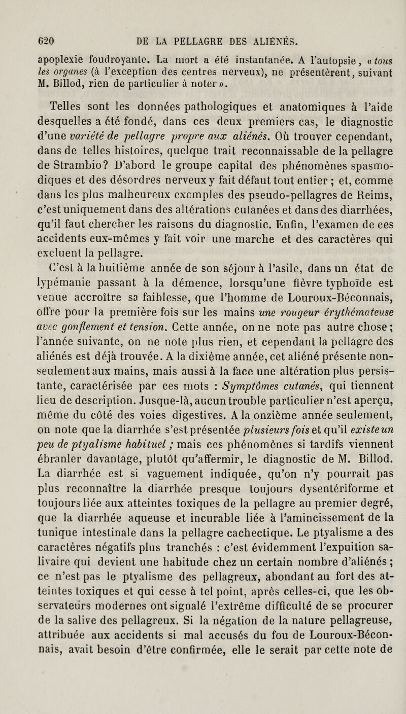 apoplexie foudroyante. La mort a été instantanée. A l'autopsie, « tous les organes (à l'exception des centres nerveux), ne présentèrent, suivant M. Billod, rien de particulier à noter». Telles sont les données pathologiques et anatomiques à l'aide desquelles a été fondé, dans ces deux premiers cas, le diagnostic d'une variété de pellagre propre aux aliénés. Où trouver cependant, dans de telles histoires, quelque trait reconnaissable de la pellagre deStrambio? D'abord le groupe capital des phénomènes spasmo- diques et des désordres nerveux y fait défaut tout entier ; et, comme dans les plus malheureux exemples des pseudo-pellagres de Reims, c'est uniquement dans des altérations cutanées et dans des diarrhées, qu'il faut chercher les raisons du diagnostic. Enfin, l'examen de ces accidents eux-mêmes y fait voir une marche et des caractères qui excluent la pellagre. C'est à la huitième année de son séjour à l'asile, dans un état de lypémanie passant à la démence, lorsqu'une fièvre typhoïde est venue accroître sa faiblesse, que l'homme de Louroux-Béconnais, offre pour la première fois sur les mains une rougeur érythémcteuse avec gonflement et tension. Cette année, on ne note pas autre chose ; l'année suivante, on ne note plus rien, et cependant la pellagre des aliénés est déjà trouvée. A la dixième année, cet aliéné présente non- seulement aux mains, mais aussi à la face une altération plus persis- tante, caractérisée par ces mots : Symptômes cutanés, qui tiennent lieu de description. Jusque-là, aucun trouble particulier n'est aperçu, môme du côté des voies digestives. A la onzième année seulement, on note que la diarrhée s'est présentée plusieurs fois et qu'il existe un peu de ptyalisme habituel ; mais ces phénomènes si tardifs viennent ébranler davantage, plutôt qu'affermir, le diagnostic de M. Billod. La diarrhée est si vaguement indiquée, qu'on n'y pourrait pas plus reconnaître la diarrhée presque toujours dysentériforme et toujours liée aux atteintes toxiques de la pellagre au premier degré, que la diarrhée aqueuse et incurable liée à l'amincissement de la tunique intestinale dans la pellagre cachectique. Le ptyalisme a des caractères négatifs plus tranchés : c'est évidemment l'expuition sa- livaire qui devient une habitude chez un certain nombre d'aliénés ; ce n'est pas le ptyalisme des pellagreux, abondant au fort des at- teintes toxiques et qui cesse à tel point, après celles-ci, que les ob- servateurs modernes ont signalé l'extrême difficulté de se procurer de la salive des pellagreux. Si la négation de la nature pellagreuse, attribuée aux accidents si mal accusés du fou de Louroux-Bécon- nais, avait besoin d'être confirmée, elle le serait par cette note de