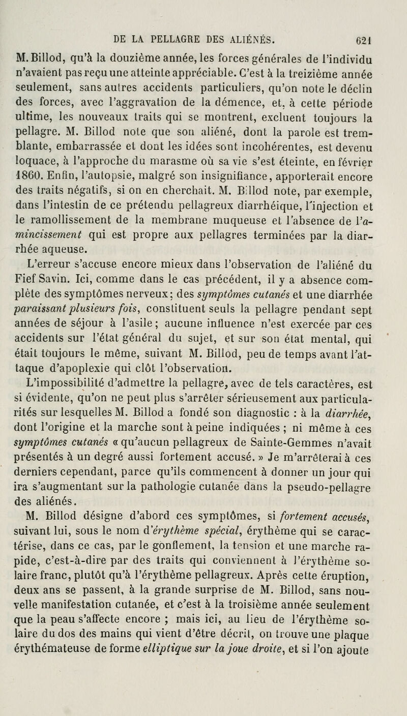 M.Billod, qu'à la douzième année, les forces générales de l'individu n'avaient pas reçu une atteinte appréciable. C'est à la treizième année seulement, sans autres accidents particuliers, qu'on note le déclin des forces, avec l'aggravation de la démence, et. à cette période ultime, les nouveaux traits qui se montrent, excluent toujours la pellagre. M. Billod note que son aliéné, dont la parole est trem- blante, embarrassée et dont les idées sont incohérentes, est devenu loquace, à l'approche du marasme où sa vie s'est éteinte, en février 1860. Enfin, l'autopsie, malgré son insignifiance, apporterait encore des traits négatifs, si on en cherchait. M. Billod note, par exemple, dans l'intestin de ce prétendu pellagreux diarrhéique, l'injection et le ramollissement de la membrane muqueuse et l'absence de l'a- mincissement qui est propre aux pellagres terminées par la diar- rhée aqueuse. L'erreur s'accuse encore mieux dans l'observation de l'aliéné du Fief Savin. Ici, comme dans le cas précédent, il y a absence com- plète des symptômes nerveux; des symptômes cutanés et une diarrhée paraissant plusieurs fois, constituent seuls la pellagre pendant sept années de séjour à l'asile ; aucune influence n'est exercée par ces accidents sur l'état général du sujet, et sur son état mental, qui était toujours le môme, suivant M. Billod, peu de temps avant l'at- taque d'apoplexie qui clôt l'observation. L'impossibilité d'admettre la pellagre, avec de tels caractères, est si évidente, qu'on ne peut plus s'arrêter sérieusement aux particula- rités sur lesquelles M. Billod a fondé son diagnostic : à la diarrhée, dont l'origine et la marche sont à peine indiquées ; ni même à ces symptômes cutanés « qu'aucun pellagreux de Sainte-Gemmes n'avait présentés à un degré aussi fortement accusé. » Je m'arrêterai à ces derniers cependant, parce qu'ils commencent à donner un jour qui ira s'augmentant sur la pathologie cutanée dans la pseudo-pellagre des aliénés. M. Billod désigne d'abord ces symptômes, si fortement accusés, suivant lui, sous le nom d'érythème spécial, érythème qui se carac- térise, dans ce cas, par le gonflement, la tension et une marche ra- pide, c'est-à-dire par des traits qui conviennent à l'érythème so- laire franc, plutôt qu'à l'érythème pellagreux. Après cette éruption, deux ans se passent, à la grande surprise de M. Billod, sans nou- velle manifestation cutanée, et c'est à la troisième année seulement que la peau s'affecte encore ; mais ici, au lieu de l'érythème so- laire du dos des mains qui vient d'être décrit, on trouve une plaque érythémateuse de forme elliptique sur la joue droite, et si l'on ajoute