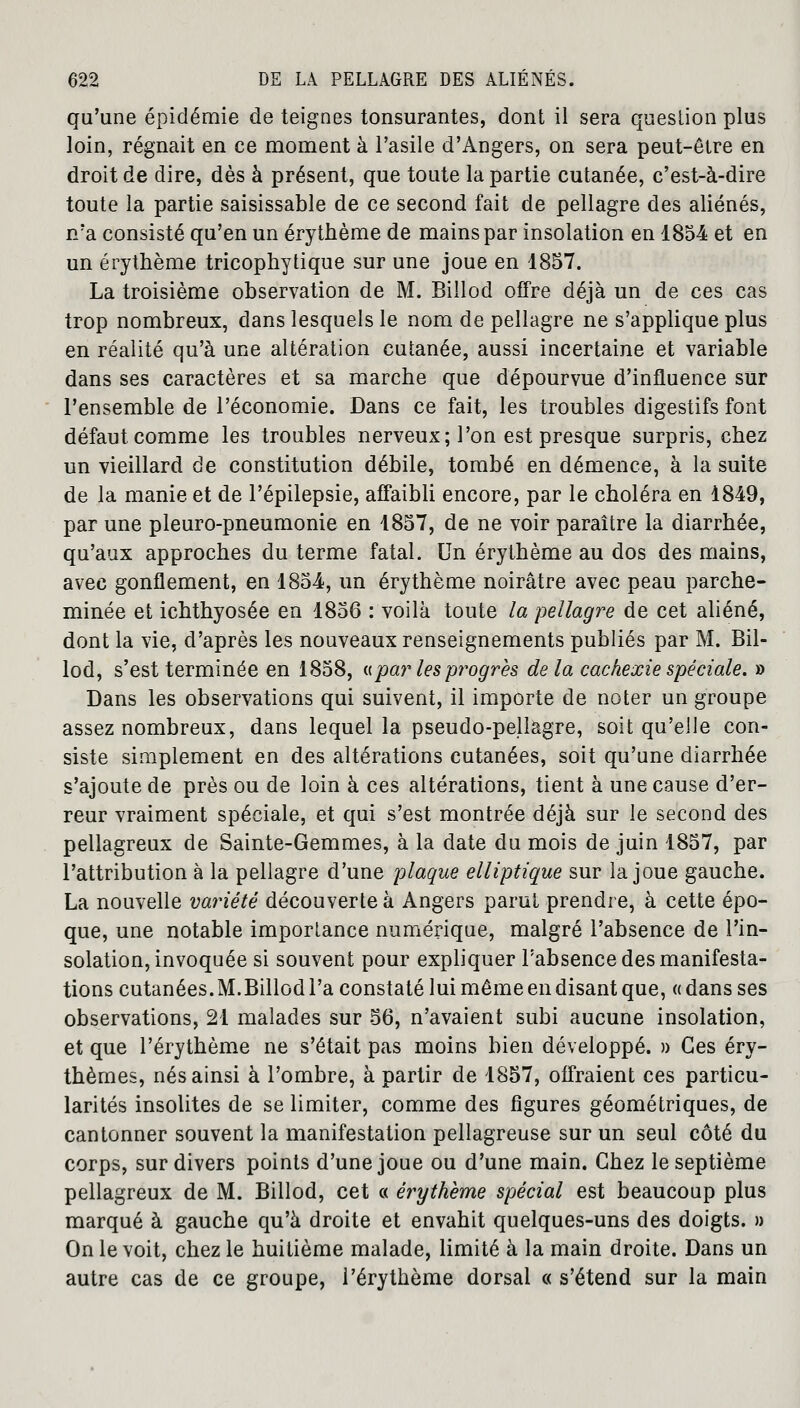 qu'une épidémie de teignes tonsurantes, dont il sera question plus loin, régnait en ce moment à l'asile d'Angers, on sera peut-être en droit de dire, dès à présent, que toute la partie cutanée, c'est-à-dire toute la partie saisissable de ce second fait de pellagre des aliénés, n'a consisté qu'en un érythème de mains par insolation en 1854 et en un érythème tricophytique sur une joue en 1857. La troisième observation de M. Billod offre déjà un de ces cas trop nombreux, dans lesquels le nom de pellagre ne s'applique plus en réalité qu'à une altération cutanée, aussi incertaine et variable dans ses caractères et sa marche que dépourvue d'influence sur l'ensemble de l'économie. Dans ce fait, les troubles digestifs font défaut comme les troubles nerveux ; l'on est presque surpris, chez un vieillard de constitution débile, tombé en démence, à la suite de la manie et de Pépilepsie, affaibli encore, par le choléra en 1849, par une pleuro-pneumonie en 1857, de ne voir paraître la diarrhée, qu'aux approches du terme fatal. Un érythème au dos des mains, avec gonflement, en 1854, un érythème noirâtre avec peau parche- minée et ichthyosée en 1856 : voilà toute la pellagre de cet aliéné, dont la vie, d'après les nouveaux renseignements publiés par M. Bil- lod, s'est terminée en 1858, «pa?* les progrès de la cachexie spéciale. » Dans les observations qui suivent, il importe de noter un groupe assez nombreux, dans lequel la pseudo-pellagre, soit qu'elle con- siste simplement en des altérations cutanées, soit qu'une diarrhée s'ajoute de près ou de loin à ces altérations, tient à une cause d'er- reur vraiment spéciale, et qui s'est montrée déjà sur le second des pellagreux de Sainte-Gemmes, à la date du mois de juin 1857, par l'attribution à la pellagre d'une plaque elliptique sur la joue gauche. La nouvelle variété découverte à Angers parut prendre, à cette épo- que, une notable importance numérique, malgré l'absence de l'in- solation, invoquée si souvent pour expliquer l'absence des manifesta- tions cutanées. M.Billod l'a constaté lui même en disant que, « dans ses observations, 21 malades sur 56, n'avaient subi aucune insolation, et que l'érythème ne s'était pas moins bien développé. » Ces éry- thèmes, nés ainsi à l'ombre, à partir de 1857, offraient ces particu- larités insolites de se limiter, comme des figures géométriques, de cantonner souvent la manifestation pellagreuse sur un seul côté du corps, sur divers points d'une joue ou d'une main. Chez le septième pellagreux de M. Billod, cet « érythème spécial est beaucoup plus marqué à gauche qu'à droite et envahit quelques-uns des doigts. » On le voit, chez le huitième malade, limité à la main droite. Dans un autre cas de ce groupe, l'érythème dorsal « s'étend sur la main