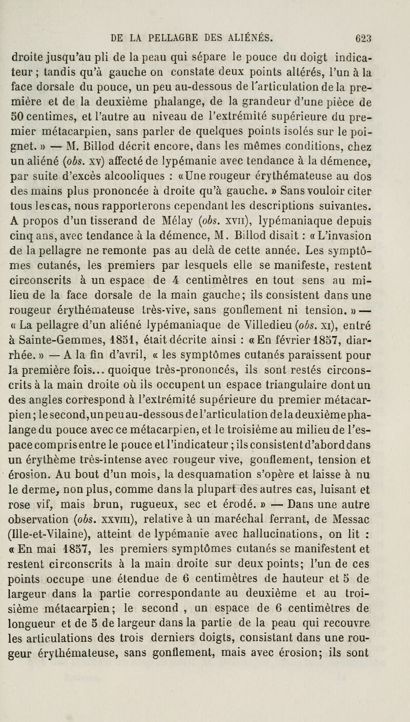 droite jusqu'au pli de la peau qui sépare le pouce du doigt indica- teur ; tandis qu'à gauche on constate deux points altérés, l'un à la face dorsale du pouce, un peu au-dessous de l'articulation de la pre- mière et de la deuxième phalange, de la grandeur d'une pièce de 50 centimes, et l'autre au niveau de l'extrémité supérieure du pre- mier métacarpien, sans parler de quelques points isolés sur le poi- gnet. » —' M. Billod décrit encore, dans les mêmes conditions, chez un aliéné (obs. xv) affecté de lypémanie avec tendance à la démence, par suite d'excès alcooliques : «Une rougeur érythémateuse au dos des mains plus prononcée à droite qu'à gauche. » Sans vouloir citer tous lescas, nous rapporterons cependant les descriptions suivantes. A propos d'un tisserand de Mélay (obs. xvn), lypémaniaque depuis cinq ans, avec tendance à la démence, M. Billod disait : « L'invasion de la pellagre ne remonte pas au delà de cette année. Les symptô- mes cutanés, les premiers par lesquels elle se manifeste, restent circonscrits à un espace de 4 centimètres en tout sens au mi- lieu de la face dorsale de la main gauche; ils consistent dans une rougeur érythémateuse très-vive, sans gonflement ni tension. » — « La pellagre d'un aliéné lypémaniaque de Villedieu (obs. xi), entré à Sainte-Gemmes, 1851, était décrite ainsi : «En février 1857, diar- rhée. » — A la fin d'avril, « les symptômes cutanés paraissent pour la première fois... quoique très-prononcés, ils sont restés circons- crits à la main droite où ils occupent un espace triangulaire dont un des angles correspond à l'extrémité supérieure du premier métacar- pien; le second,unpeuau-dessousdel'articulation delà deuxièmepha- lange du pouce avec ce métacarpien, et le troisième au milieu de l'es- pace compris entre le pouce et l'indicateur ; ils consistent d'abord dans un érythème très-intense avec rougeur vive, gonflement, tension et érosion. Au bout d'un mois, la desquamation s'opère et laisse à nu le derme, non plus, comme dans la plupart des autres cas, luisant et rose vif, mais brun, rugueux, sec et érodé. » — Dans une autre observation (obs. xxvm), relative à un maréchal ferrant, de Messac (Ille-et-Vilaine), atteint de lypémanie avec hallucinations, on lit : « En mai 1857, les premiers symptômes cutanés se manifestent et restent circonscrits à la main droite sur deux points; l'un de ces points occupe une étendue de 6 centimètres de hauteur et 5 de largeur dans la partie correspondante au deuxième et au troi- sième métacarpien; le second , un espace de 6 centimètres de longueur et de 5 de largeur dans la partie de la peau qui recouvre les articulations des trois derniers doigts, consistant dans une rou- geur érythémateuse, sans gonflement, mais avec érosion; ils sont