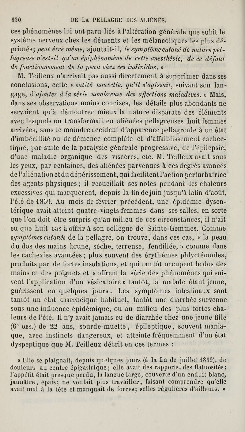 ces phénomènes lui ont paru liés à l'altération générale que subit le système nerveux chez les déments et les mélancoliques les plus dé- primés; peut être même, ajoutait-il, le symptôme cutané de nature pel- lagreuse n est-il qu'un épiphénomène de cette anesthésie, de ce défaut de fonctionnement de la peau chez ces individus. » M. Teilleux n'arrivait pas aussi directement à supprimer dans ses conclusions, cette « entité nouvelle, qu'il s'agissait, suivant son lan- gage, d'ajouter à la série nombreuse des affections maladives. » Mais, dans ses observations moins concises, les détails plus abondants ne servaient qu'à démontrer mieux la nature disparate des éléments avec lesquels on transformait en aliénées pellagreuses huit femmes arrivées, sans le moindre accident d'apparence pellagroïde à un état d'imbécillité ou de démence complète et d'affaiblissement cachec- tique, par suite de la paralysie générale progressive, de l'épilepsie, d'une maladie organique des viscères, etc. M. Teilleux avait sous les yeux, par centaines, des aliénées parvenues à ces degrés avancés del'aliénationetdudépérissement, qui facilitent l'action perturbatrice des agents physiques ; il recueillait ses notes pendant les chaleurs excessives qui marquèrent, depuis la fin de juin jusqu'à lafin d'août, l'été de 1859. Au mois de février précédent, une épidémie dysen- térique avait atteint quatre-vingts femmes dans ses salles, en sorte que l'on doit être surpris qu'au milieu de ces circonstances, il n'ait eu que huit cas à offrir à son collègue de Sainte-Gemmes. Gomme symptômes cutanés de la pellagre, on trouve, dans ces cas, « la peau du dos des mains brune, sèche, terreuse, fendillée, » comme dans les cachexies avancées; plus souvent des érythèmes phlycténoïdes, produits par de fortes insolations, et qui tantôt occupent le dos des mains et des poignets et « offrent la série des phénomènes qui sui- vent l'application d'un vésicatoire » tantôt, la malade étant jeune, guérissent en quelques jours. Les symptômes intestinaux sont tantôt un état diarrhéique habituel, tantôt une diarrhée survenue sous une influence épidémique, ou au milieu des plus fortes cha- leurs de l'été. Il n'y avait jamais eu de diarrhée chez une jeune fille (6e obs.) de 22 ans, sourde-muette, épileptique, souvent mania- que, avec instincts dangereux, et atteinte fréquemment d'un état dyspeptique que M. Teilleux décrit en ces termes : « Elle se plaignait, depuis quelques jours (à la fin de juillet 1859), de douleurs au centre épigastrique; elle avait des rapports, des flatuosités; l'appétit était presque perdu, la langue large, couverte d'un enduit blanc, jaunâtre, épais; ne voulait plus travailler, faisant comprendre qu'elle avait mal à la léte et manquait de forces; selles régulières d'ailleurs. »