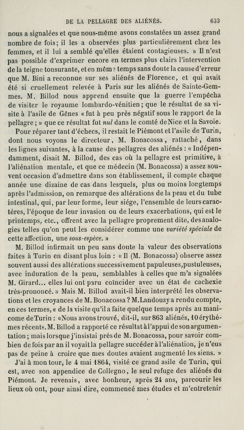 nous a signalées et que nous-même avons constatées un assez grand nombre de fois; il les a observées plus particulièrement cbez les femmes, et il lui a semblé qu'elles étaient contagieuses. » Il n'est pas possible d'exprimer encore en termes plus clairs l'intervention de la teigne tonsurante, et en même temps sans doute la cause d'erreur que M. Bini a reconnue sur ses aliénés de Florence, et qui avait été si cruellement relevée à Paris sur les aliénés de Sainte-Gem- mes. M. Billod nous apprend ensuite que la guerre l'empêcha de visiter le royaume lombardo-vénitien ; que le résultat de sa vi- site à l'asile de Gênes «fut à peu près négatif sous le rapport de la pellagre ; » que ce résultat fut nul dans le comté deNice et la Savoie. Pour réparer tant d'échecs, il restait le Piémont et l'asile de Turin, dont nous voyons le directeur, M. Bonacossa, rattaché, dans les lignes suivantes, à la cause des pellagres des aliénés : « Indépen- damment, disait M. Billod, des cas où la pellagre est primitive, à l'aliénation mentale, et que ce médecin (M. Bonacossa) a assez sou- vent occasion d'admettre dans son établissement, il compte chaque année une dizaine de cas dans lesquels, plus ou moins longtemps après l'admission, on remarque des altérations de la peau et du tube intestinal, qui, par leur forme, leur siège, l'ensemble de leurs carac- tères, l'époque de leur invasion ou de leurs exacerbations, qui est le printemps, etc., offrent avec la pellagre proprement dite, des analo- gies telles qu'on peut les considérer comme une variété spéciale de cette affection, une sous-espèce. » M. Billod infirmait un peu sans doute la valeur des observations faites à Turin en disant plus loin : «Il (M. Bonacossa) observe assez souvent aussi des altérations successivement papuleuses,pustuleuses, avec induration de la peau, semblables à celles que m'a signalées M. Girard... elles lui ont paru coïncider avec un état de cachexie très-prononcé. » Mais M. Billod avait-il bien interprété les observa- tions et les croyances de M. Bonacossa ? M.Landouzy a rendu compte, en ces termes, c< de la visite qu'il a faite quelque temps après au mani- come deTurin : «Nous avons trouvé, dit-il, sur 863 aliénés, lOérythè- mes récents. M. Billod a rapporté ce résultat àl'appui de son argumen- tation; mais lorsque j'insistai près de M. Bonacossa, pour savoir com- bien de fois par an il voyait la pellagre succéder à l'aliénation, je n'eus pas de peine à croire que mes doutes avaient augmenté les siens. » J'ai à mon tour, le 4 mai 1864, visité ce grand asile de Turin, qui est, avec son appendice deCollegno, le seul refuge des aliénés du Piémont. Je revenais, avec bonheur, après 24 ans, parcourir les lieux où ont, pour ainsi dire, commencé mes études et m'entretenir