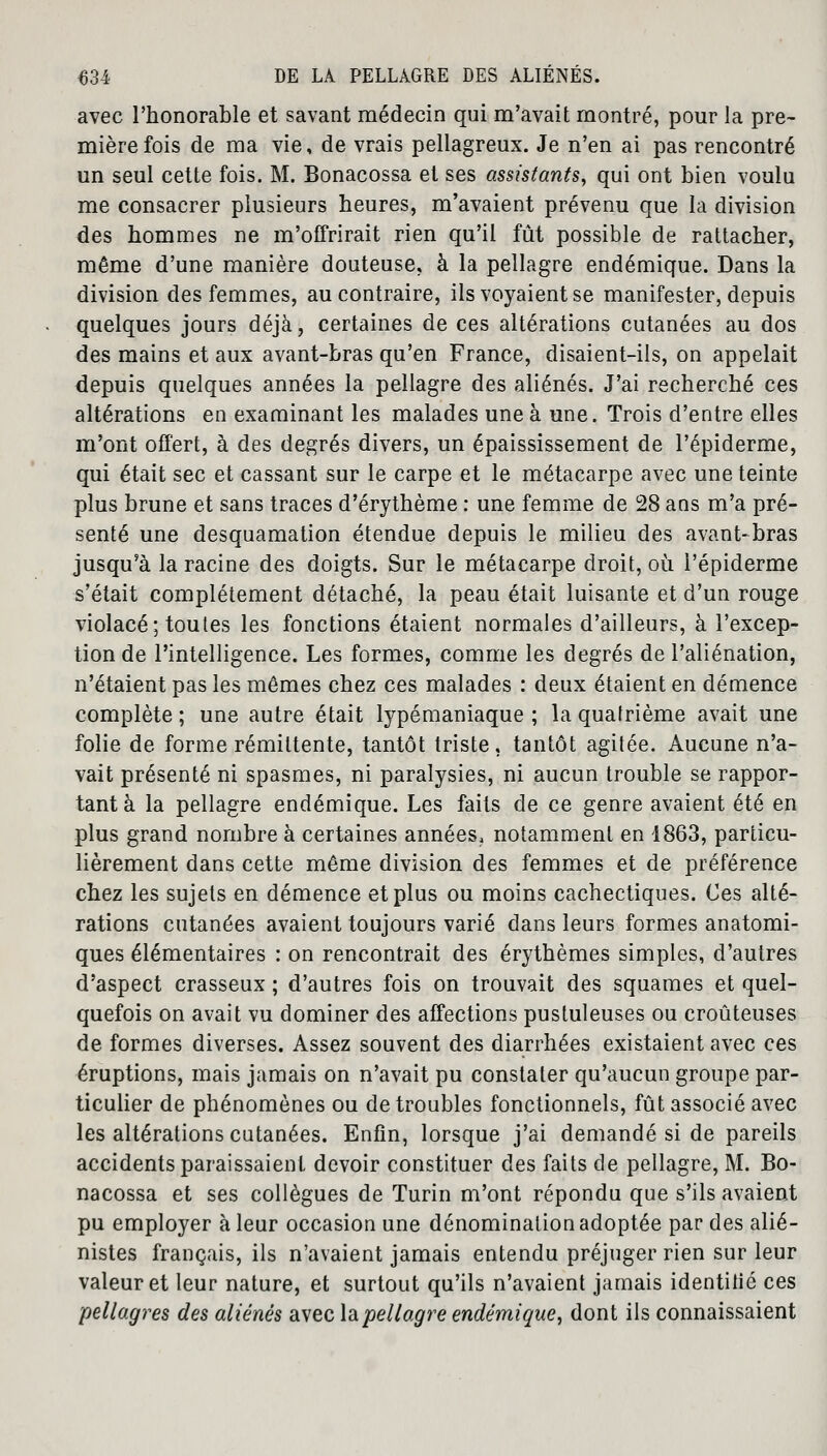 avec l'honorable et savant médecin qui m'avait montré, pour la pre- mière fois de ma vie, de vrais pellagreux. Je n'en ai pas rencontré un seul cette fois. M. Bonacossa et ses assistants, qui ont bien voulu me consacrer plusieurs heures, m'avaient prévenu que la division des hommes ne m'offrirait rien qu'il fût possible de rattacher, même d'une manière douteuse, à la pellagre endémique. Dans la division des femmes, au contraire, ils voyaient se manifester, depuis quelques jours déjà, certaines de ces altérations cutanées au dos des mains et aux avant-bras qu'en France, disaient-ils, on appelait depuis quelques années la pellagre des aliénés. J'ai recherché ces altérations en examinant les malades une à une. Trois d'entre elles m'ont offert, à des degrés divers, un épaississement de l'épiderme, qui était sec et cassant sur le carpe et le métacarpe avec une teinte plus brune et sans traces d'érythème : une femme de 28 ans m'a pré- senté une desquamation étendue depuis le milieu des avant-bras jusqu'à la racine des doigts. Sur le métacarpe droit, où l'épiderme s'était complètement détaché, la peau était luisante et d'un rouge violacé; toutes les fonctions étaient normales d'ailleurs, à l'excep- tion de l'intelligence. Les formes, comme les degrés de l'aliénation, n'étaient pas les mêmes chez ces malades : deux étaient en démence complète ; une autre était lypémaniaque ; la quatrième avait une folie de forme rémittente, tantôt triste, tantôt agitée. Aucune n'a- vait présenté ni spasmes, ni paralysies, ni aucun trouble se rappor- tant à la pellagre endémique. Les faits de ce genre avaient été en plus grand nombre à certaines années, notamment en 1863, particu- lièrement dans cette même division des femmes et de préférence chez les sujets en démence et plus ou moins cachectiques. Ces alté- rations cutanées avaient toujours varié dans leurs formes anatomi- ques élémentaires : on rencontrait des érythèmes simples, d'autres d'aspect crasseux ; d'autres fois on trouvait des squames et quel- quefois on avait vu dominer des affections pustuleuses ou croûteuses de formes diverses. Assez souvent des diarrhées existaient avec ces éruptions, mais jamais on n'avait pu constater qu'aucun groupe par- ticulier de phénomènes ou de troubles fonctionnels, fût associé avec les altérations cutanées. Enfin, lorsque j'ai demandé si de pareils accidents paraissaient devoir constituer des faits de pellagre, M. Bo- nacossa et ses collègues de Turin m'ont répondu que s'ils avaient pu employer à leur occasion une dénomination adoptée par des alié- nistes français, ils n'avaient jamais entendu préjuger rien sur leur valeur et leur nature, et surtout qu'ils n'avaient jamais identifié ces pellagres des aliénés avec la pellagre endémique, dont ils connaissaient