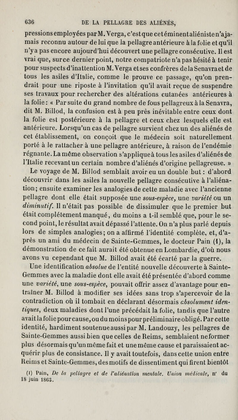 pressions employées parM.Verga, c'estquecetéminentaliénisten'aja- mais reconnu autour de lui que la pellagre antérieure à la folie et qu'il n'ya pas encore aujourd'hui découvert une pellagre consécutive. Il est vrai que, sur ce dernier point, notre compatriote n'a pas hésité à tenir pour suspects d'inattention M. Verga et ses confrères delà Senavraet de tous les asiles d'Italie, comme le prouve ce passage, qu'on pren- drait pour une riposte à l'invitation qu'il avait reçue de suspendre ses travaux pour rechercher des altérations cutanées antérieures à la folie: « Par suite du grand nombre defouspellagreuxàlaSenavra, dit M. Billod, la confusion est à peu près inévitable entre ceux dont la folie est postérieure à la pellagre et ceux chez lesquels elle est antérieure. Lorsqu'un cas de pellagre survient chez un des aliénés de cet établissement, on conçoit que le médecin soit naturellement porté à le rattacher à une pellagre antérieure, à raison de l'endémie régnante. La même observation s'appliqueà tous les asiles d'aliénés de l'Italie recevant un certain nombre d'aliénés d'origine pellagreuse. » Le voyage de M. Billod semblait avoir eu un double but : d'abord découvrir dans les asiles la nouvelle pellagre consécutive à l'aliéna- tion; ensuite examiner les analogies de cette maladie avec l'ancienne pellagre dont elle était supposée une sous-espèce, une variété ou un diminutif. Il n'était pas possible de dissimuler que le premier but était complètement manqué, du moins a t-il semblé que, pour le se- cond point, le résultat avait dépassé l'attente. On n'a plus parlé depuis lors de simples analogies; on a affirmé l'identité complète, et, d'a- près un ami du médecin de Sainte-Gemmes, le docteur Pain (1), la démonstration de ce fait aurait été obtenue en Lombardie, d'où nous avons vu cependant que M. Billod avait été écarté par la guerre. Une identification absolue de l'entité nouvelle découverte à Sainte- Gemmes avec la maladie dont elle avait été présentée d'abord comme une variété, une sous-espèce, pouvait offrir assez d'avantage pour en- traîner M. Billod à modifier ses idées sans trop s'apercevoir de la contradiction où il tombait en déclarant désormais absolument iden- tiques, deux maladies dont l'une précédait la folie, tandis que l'autre avait la folie pour cause, oudumoinspour préliminaire obligé. Par cette identité, hardiment soutenue aussi par M. Landouzy, les pellagres de Sainte-Gemmes aussi bien que celles de Reims, semblaient neformer plus désormais qu'un même fait et une même cause et paraissaient ac- quérir plus de consistance. Il y avait toutefois, dans cette union entre Reims et Sainte-Gemmes, des motifs de dissentiment qui firent bientôt (I) Pain, De la pellagre et de l'aliénation mentale. Union médicale, n' du 18 juin 18G3.