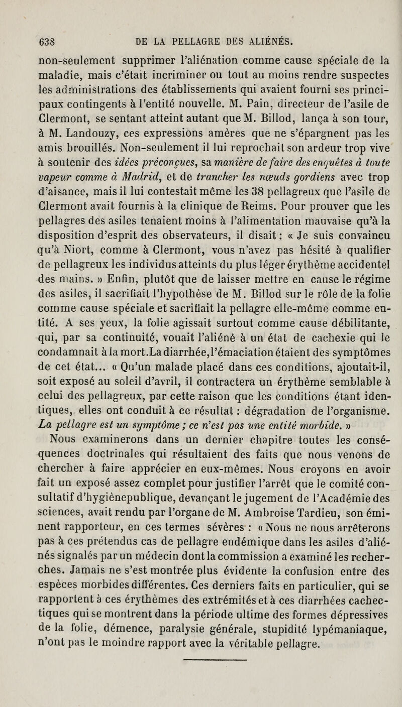 non-seulement supprimer l'aliénation comme cause spéciale de la maladie, mais c'était incriminer ou tout au moins rendre suspectes les administrations des établissements qui avaient fourni ses princi- paux contingents à l'entité nouvelle. M. Pain, directeur de l'asile de Clermont, se sentant atteint autant que M. Billod, lança à son tour, à M. Landouzy, ces expressions amères que ne s'épargnent pas les amis brouillés. Non-seulement il lui reprochait son ardeur trop vive à soutenir des idées préconçues, sa manière défaire des enquêtes à toute vapeur comme à Madrid, et de trancher les nœuds gordiens avec trop d'aisance, mais il lui contestait même les 38 pellagreux que l'asile de Clermont avait fournis à la clinique de Reims. Pour prouver que les pellagres des asiles tenaient moins à l'alimentation mauvaise qu'à la disposition d'esprit des observateurs, il disait : « Je suis convaincu qu'à Niort, comme à Clermont, vous n'avez pas hésité à qualifier de pellagreux les individus atteints du plus léger érythème accidentel des mains. » Enfin, plutôt que de laisser mettre en cause le régime des asiles, il sacrifiait l'hypothèse de M. Billod sur le rôle de la folie comme cause spéciale et sacrifiait la pellagre elle-même comme en- tité. A ses yeux, la folie agissait surtout comme cause débilitante, qui, par sa continuité, vouait l'aliéné à un état de cachexie qui le condamnait à la mort.La diarrhée,l'émaciation étaient des symptômes de cet état... « Qu'un malade placé dans ces conditions, ajoutait-il, soit exposé au soleil d'avril, il contractera un érythème semblable à celui des pellagreux, par cette raison que les conditions étant iden- tiques, elles ont conduit à ce résultat : dégradation de l'organisme. La pellagre est un symptôme ; ce n'est pas une entité morbide. » Nous examinerons dans un dernier chapitre toutes les consé- quences doctrinales qui résultaient des faits que nous venons de chercher à faire apprécier en eux-mêmes. Nous croyons en avoir fait un exposé assez complet pour justifier l'arrêt que le comité con- sultatif d'hygiènepublique, devançant le jugement de l'Académie des sciences, avait rendu par l'organe de M. Ambroise Tardieu, son émi- nent rapporteur, en ces termes sévères : « Nous ne nous arrêterons pas à ces prétendus cas de pellagre endémique dans les asiles d'alié- nés signalés par un médecin dont la commission a examiné les recher- ches. Jamais ne s'est montrée plus évidente la confusion entre des espèces morbides différentes. Ces derniers faits en particulier, qui se rapportent a ces érythèmes des extrémités et à ces diarrhées cachec- tiques qui se montrent dans la période ultime des formes dépressives de la folie, démence, paralysie générale, stupidité lypémaniaque, n'ont pas le moindre rapport avec la véritable pellagre.