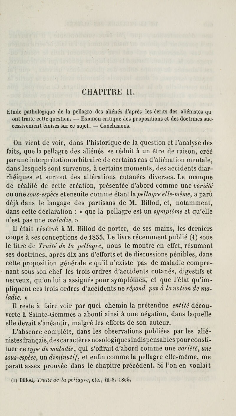 CHAPITRE II, Étude pathologique de la pellagre des aliénés d'après les écrits des aliénistes qu ont traité cette question. — Examen critique des propositions et des doctrines suc- cessivement émises sur ce sujet. — Conclusions. On vient de voir, dans l'historique de la question et l'analyse des faits, que la pellagre des aliénés se réduit à un être de raison, créé paruneinterprétationarbitraire de certains cas d'aliénation mentale, dans lesquels sont survenus, à certains moments, des accidents diar- rhéiques et surtout des altérations cutanées diverses. Le manque de réalité de cette création, présentée d'abord comme une variété ou une sous-espèce et ensuite comme étant la pellagre elle-même, a paru déjà dans le langage des partisans de M. Billod, et, notamment, dans cette déclaration : « que la pellagre est un symptôme et qu'elle n'est pas une maladie. » Il était réservé à M. Billod de porter, de ses mains, les derniers coups à ses conceptions de 1855. Le livre récemment publié (1) sous le titre de Traité de la pellagre, nous le montre en effet, résumant ses doctrines, après dix ans d'efforts et de discussions pénibles, dans cette proposition générale « qu'il n'existe pas de maladie compre- nant sous son chef les trois ordres d'accidents cutanés, digestifs et nerveux, qu'on lui a assignés pour symptômes, et que l'état qu'im- pliquent ces trois ordres d'accidents ne répond pas à la notion de ma- ladie. )> Il reste à faire voir par quel chemin la prétendue entité décou- verte à Sainte-Gemmes a abouti ainsi à une négation, dans laquelle elle devait s'anéantir, malgré les efforts de son auteur. L'absence complète, dans les observations publiées par les alié- nistesfrançais,des caractères nosologiques indispensables pourconsti- tuer ce type de maladie, qui s'offrait d'abord comme une variété, une sous-espèce, un diminutif, et enfin comme la pellagre elle-même, me paraît assez prouvée dans le chapitre précédent. Si l'on en voulait