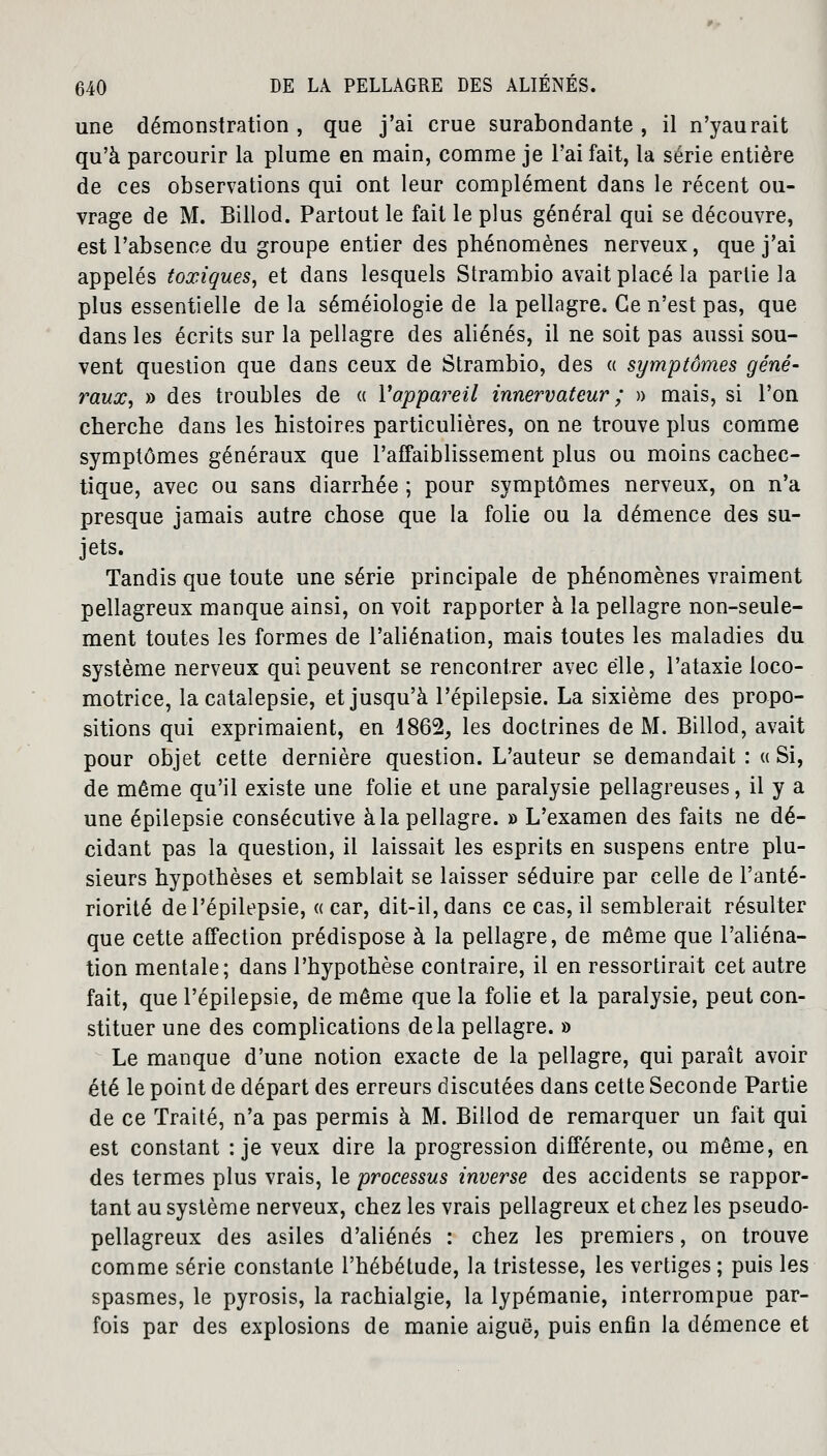 une démonstration , que j'ai crue surabondante , il n'yaurait qu'à parcourir la plume en main, comme je l'ai fait, la série entière de ces observations qui ont leur complément dans le récent ou- vrage de M. Billod. Partout le fait le plus général qui se découvre, est l'absence du groupe entier des phénomènes nerveux, que j'ai appelés toxiques, et dans lesquels Strambio avait placé la partie la plus essentielle de la séméiologie de la pellagre. Ce n'est pas, que dans les écrits sur la pellagre des aliénés, il ne soit pas aussi sou- vent question que dans ceux de Strambio, des « symptômes géné- raux, » des troubles de « Vappareil innervateur ; » mais, si l'on cherche dans les histoires particulières, on ne trouve plus comme symptômes généraux que l'affaiblissement plus ou moins cachec- tique, avec ou sans diarrhée ; pour symptômes nerveux, on n'a presque jamais autre chose que la folie ou la démence des su- jets. Tandis que toute une série principale de phénomènes vraiment pellagreux manque ainsi, on voit rapporter à la pellagre non-seule- ment toutes les formes de l'aliénation, mais toutes les maladies du système nerveux qui peuvent se rencontrer avec elle, l'ataxie loco- motrice, la catalepsie, et jusqu'à l'épilepsie. La sixième des propo- sitions qui exprimaient, en 1862, les doctrines de M. Billod, avait pour objet cette dernière question. L'auteur se demandait : « Si, de même qu'il existe une folie et une paralysie pellagreuses, il y a une épilepsie consécutive à la pellagre. » L'examen des faits ne dé- cidant pas la question, il laissait les esprits en suspens entre plu- sieurs hypothèses et semblait se laisser séduire par celle de l'anté- riorité de l'épilepsie, «car, dit-il, dans ce cas, il semblerait résulter que cette affection prédispose à la pellagre, de même que l'aliéna- tion mentale; dans l'hypothèse contraire, il en ressortirait cet autre fait, que l'épilepsie, de même que la folie et la paralysie, peut con- stituer une des complications de la pellagre. » Le manque d'une notion exacte de la pellagre, qui paraît avoir été le point de départ des erreurs discutées dans cette Seconde Partie de ce Traité, n'a pas permis à M. Billod de remarquer un fait qui est constant : je veux dire la progression différente, ou même, en des termes plus vrais, le processus inverse des accidents se rappor- tant au système nerveux, chez les vrais pellagreux et chez les pseudo- pellagreux des asiles d'aliénés : chez les premiers, on trouve comme série constante l'hébétude, la tristesse, les vertiges ; puis les spasmes, le pyrosis, la rachialgie, la lypémanie, interrompue par- fois par des explosions de manie aiguë, puis enfin la démence et