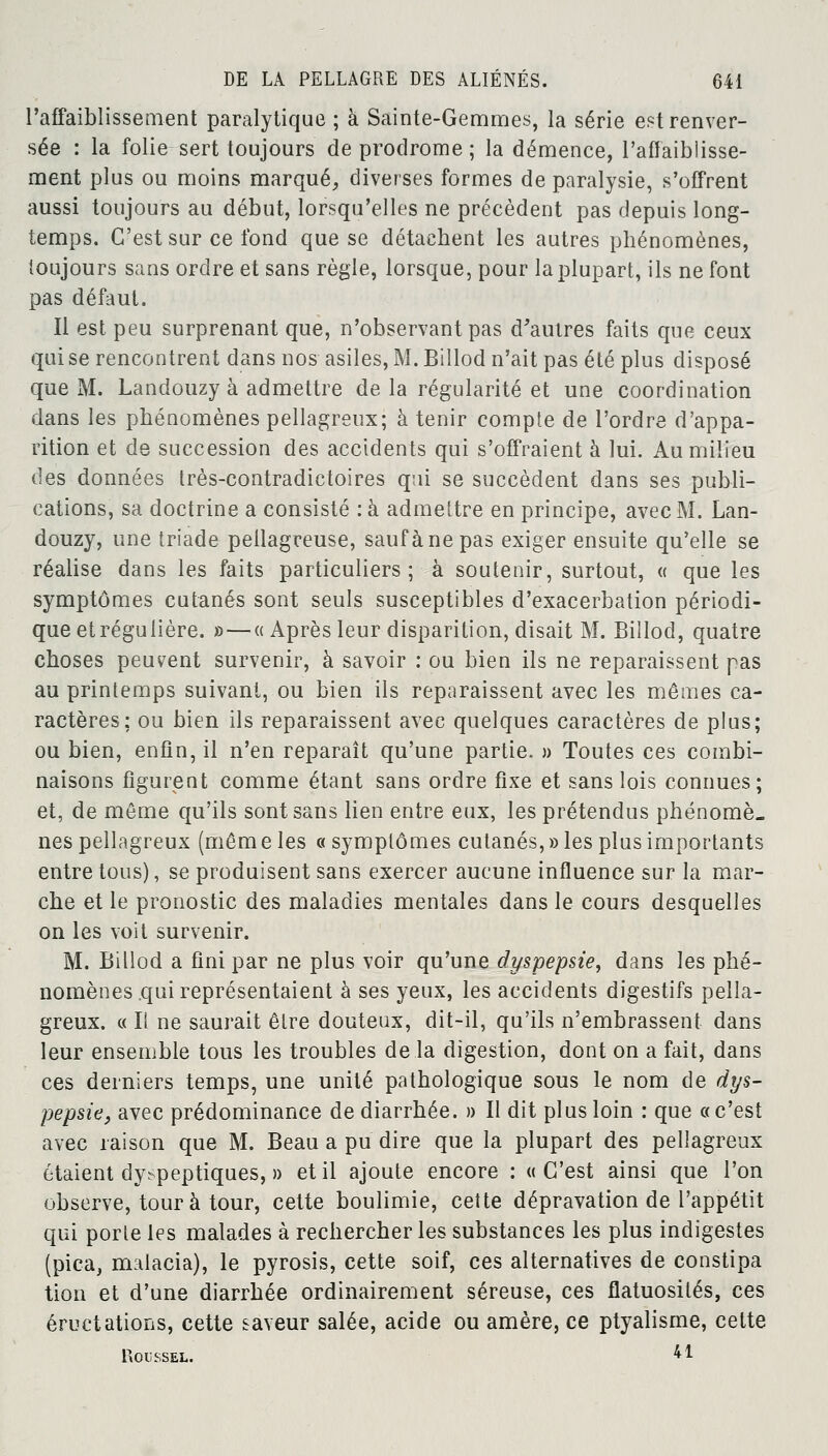 l'affaiblissement paralytique ; à Sainte-Gemmes, la série est renver- sée : la folie sert toujours de prodrome ; la démence, l'affaiblisse- ment plus ou moins marqué, diverses formes de paralysie, s'offrent aussi toujours au début, lorsqu'elles ne précèdent pas depuis long- temps. C'est sur ce fond que se détachent les autres phénomènes, toujours sans ordre et sans règle, lorsque, pour la plupart, ils ne font pas défaut. Il est peu surprenant que, n'observant pas d'autres faits que ceux qui se rencontrent dans nos asiles, M. Billod n'ait pas été plus disposé que M. Landouzy à admettre de la régularité et une coordination dans les phénomènes pellagreux; à tenir compte de l'ordre d'appa- rition et de succession des accidents qui s'offraient à lui. Au milieu des données très-contradictoires qui se succèdent dans ses publi- cations, sa doctrine a consisté : à admettre en principe, avec M. Lan- douzy, une triade peilagreuse, sauf à ne pas exiger ensuite qu'elle se réalise dans les faits particuliers; à soutenir, surtout, « que les symptômes cutanés sont seuls susceptibles d'exacerbation périodi- que et régulière. »—« Après leur disparition, disait M. Billod, quatre choses peuvent survenir, à savoir : ou bien ils ne reparaissent pas au printemps suivant, ou bien ils reparaissent avec les mêmes ca- ractères; ou bien ils reparaissent avec quelques caractères de plus; ou bien, enfin, il n'en reparaît qu'une partie. » Toutes ces combi- naisons figurent comme étant sans ordre fixe et sans lois connues; et, de môme qu'ils sont sans lien entre eux, les prétendus phénomè- nes pellagreux (mêm e les « symptômes cutanés, » les plus importants entre tous), se produisent sans exercer aucune influence sur la mar- che et le pronostic des maladies mentales dans le cours desquelles on les voit survenir. M. Billod a fini par ne plus voir qu'une dyspepsie, dans les phé- nomènes qui représentaient à ses yeux, les accidents digestifs pella- greux. « Il ne saurait être douteux, dit-il, qu'ils n'embrassent dans leur ensemble tous les troubles de la digestion, dont on a fait, dans ces derniers temps, une unité pathologique sous le nom de dys- pepsie, avec prédominance de diarrhée. » Il dit plus loin : que «c'est avec raison que M. Beau a pu dire que la plupart des pellagreux étaient dyspeptiques, » et il ajoute encore : «C'est ainsi que l'on observe, tour à tour, cette boulimie, cette dépravation de l'appétit qui porle les malades à rechercher les substances les plus indigestes (pica, malacia), le pyrosis, cette soif, ces alternatives de constipa tion et d'une diarrhée ordinairement séreuse, ces flatuosilés, ces éructations, cette saveur salée, acide ou amère, ce ptyalisme, cette Roussel. 41