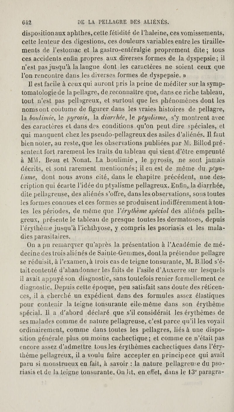 disposition aux aphthes, cette fétidité de l'haleine, ces vomissements, cette lenteur des digestions, ces douleurs variables entre les tiraille- ments de l'estomac et la gastro-entéralgie proprement dite; tous ces accidents enfin propres aux diverses formes de la dyspepsie; il n'est pas jusqu'à la langue dont les caractères ne soient ceux que l'on rencontre dans les diverses formes de dyspepsie. » Il est facile à ceux qui auront pris la peine de méditer sur lasymp- tomatologiede la pellagre, de reconnaître que, dans ce riche tableau, tout n'est pas pellagreux, et surtout que les phénomènes dont les noms ont coutume de figurer dans les vraies histoires de pellagre, la boulimie, le pyrosis, la diarrhée, le ptyalisme, s'y montrent avec des caractères et clans des conditions qu'on peut dire spéciales, et qui manquent chez les pseudo-pellagreuxdes asiles d'aliénés. Il faut bien noter, au reste, que les observations publiées par M. Billod pré- sentent fort rarement les traits du tableau qui vient d'être emprunté à MM. Beau et Nonat. La boulimie , le pyrosis, ne sont jamais décrits, et sont rarement mentionnés; il en est de même du ptya- lis?ne, dont nous avons cité, dans le chapitre précédent, une des- cription qui écarte l'idée du ptyalisme pellagreux. Enfin, la diarrhée, dite pellagreuse, des aliénés s'offre, dans les observations, sous toutes les formes connues et ces formes se produisent indifféremment à tou- tes les périodes, de même que Vérythème spécial des aliénés pella- greux, présente le tableau de presque toutes les dermatoses, depuis l'érythème jusqu'à l'ichthyose, y compris les psoriasis et les mala- dies parasitaires. On a pu remarqver qu'après la présentation à l'Académie de mé- decine des trois aliénés de Sainte-Gemmes, dont la prétendue pellagre se réduisit, à l'examen, à trois cas de teigne tonsurante, M. B.llod s'é- tait contenté d'abandonner les faits de l'asile d'Auxerre sur lesquels il avait appuyé son diagnostic, sans toutefois renier formellement ce diagnostic. Depuis cette époque, peu satisfait sans doute des réticen- ces, il a cherché un expédient dans des formules assez élastiques pour contenir la teigne tonsurante eile-même dans son érythème spécial. Il a d'abord déclaré que s'il considérait les érythèmes de ses malades comme de nalure pellagreuse, c'est parce qu'il les voyait ordinairement, comme dans toutes les pellagres, liés à une dispo- sition générale plus ou moins cachectique; et comme ce n'était pas encore assez d'admettre tous les érythèmes cachectiques dans l'éry- thème pellagreux, il a voulu faire accepter en principece qui avait paru si monstrueux en fait, à savoir : la nature pellagreuse du pso- riasis et de la teigne tonsurante. On ht, en effet, dans le 13e paragra-