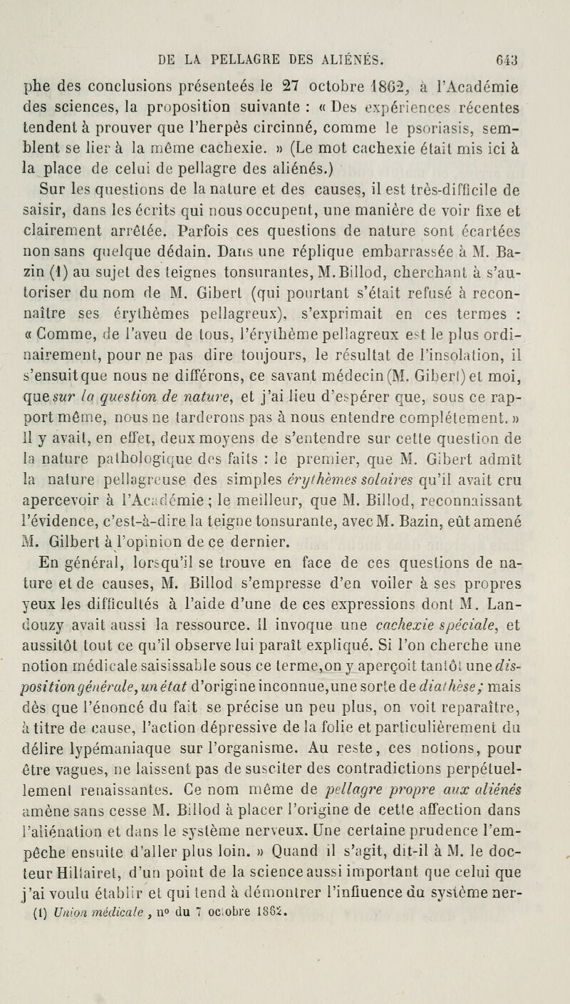 phe des conclusions présentées le 27 octobre 4862,, à l'Académie des sciences, la proposition suivante : « Des expériences récentes tendent à prouver que l'herpès circinné, comme le psoriasis, sem- blent se lier à la même cachexie. » (Le mot cachexie était mis ici à la place de celui de pellagre des aliénés.) Sur les questions de la nature et des causes, il est très-difficile de saisir, dans les écrits qui nous occupent, une manière de voir fixe et clairement arrêtée. Parfois ces questions de nature sont écartées non sans quelque dédain. Dans une réplique embarrassée à M. Ba- zin (1) au sujet des teignes tonsurantes, M.Billod, cherchant à s'au- toriser du nom de M. Gibert (qui pourtant s'élait refusé à recon- naître ses érylhèmes pellagreux), s'exprimait en ces termes : « Comme, de l'aveu de tous, l'éryihème pellagreux est le plus ordi- nairement, pour ne pas dire toujours, le résultat de l'insolation, il s'ensuit que nous ne différons, ce savant médecin (M. Giberl)et moi, que sur la question de nature, et j'ai lieu d'espérer que, sous ce rap- port même, nous ne tarderons pas à nous entendre complètement. » 11 y avait, en effet, deux moyens de s'entendre sur cette question de la nature pathologique des faits : le premier, que M. Gibert admît la nature pellagreuse des simples ér y thèmes solaires qu'il avait cru apercevoir à l'Académie ; le meilleur, que M. Billod, reconnaissant l'évidence, c'est-à-dire la teigne tonsurante, avec M. Bazin, eût amené M. Gilbert à l'opinion de ce dernier. En général, lorsqu'il se trouve en face de ces questions de na- ture et de causes, M. Billod s'empresse d'en voiler à ses propres yeux les difficultés à l'aide d'une de ces expressions dont M. Lan- douzy avait aussi la ressource. 11 invoque une cachexie spéciale, et aussitôt tout ce qu'il observe lui paraît expliqué. Si l'on cherche une notion médicale saisissable sous ce terme,on y aperçoit tantôt une dis- position générale yun état d'origine inconnue,une sorte de diathèse; mais dès que l'énoncé du fait se précise un peu plus, on voit reparaître, à titre de cause, l'action dépressive de la folie et particulièrement du délire lypémaniaque sur l'organisme. Au reste, ces notions, pour être vagues, ne laissent pas de susciter des contradictions perpétuel- lement renaissantes. Ce nom même de pellagre propre aux aliénés amène sans cesse M. Billod à placer l'origine de cette affection dans l'aliénation et dans le système nerveux. Une certaine prudence l'em- pêche ensuite d'aller plus loin. » Quand il s'agit, dit-il à M. le doc- teur Hillairet, d'un point de la science aussi important que celui que j'ai voulu établir et qui tend à démontrer l'influence du système ner- (1) Union médicale > n° du 7 ociobre 188i.