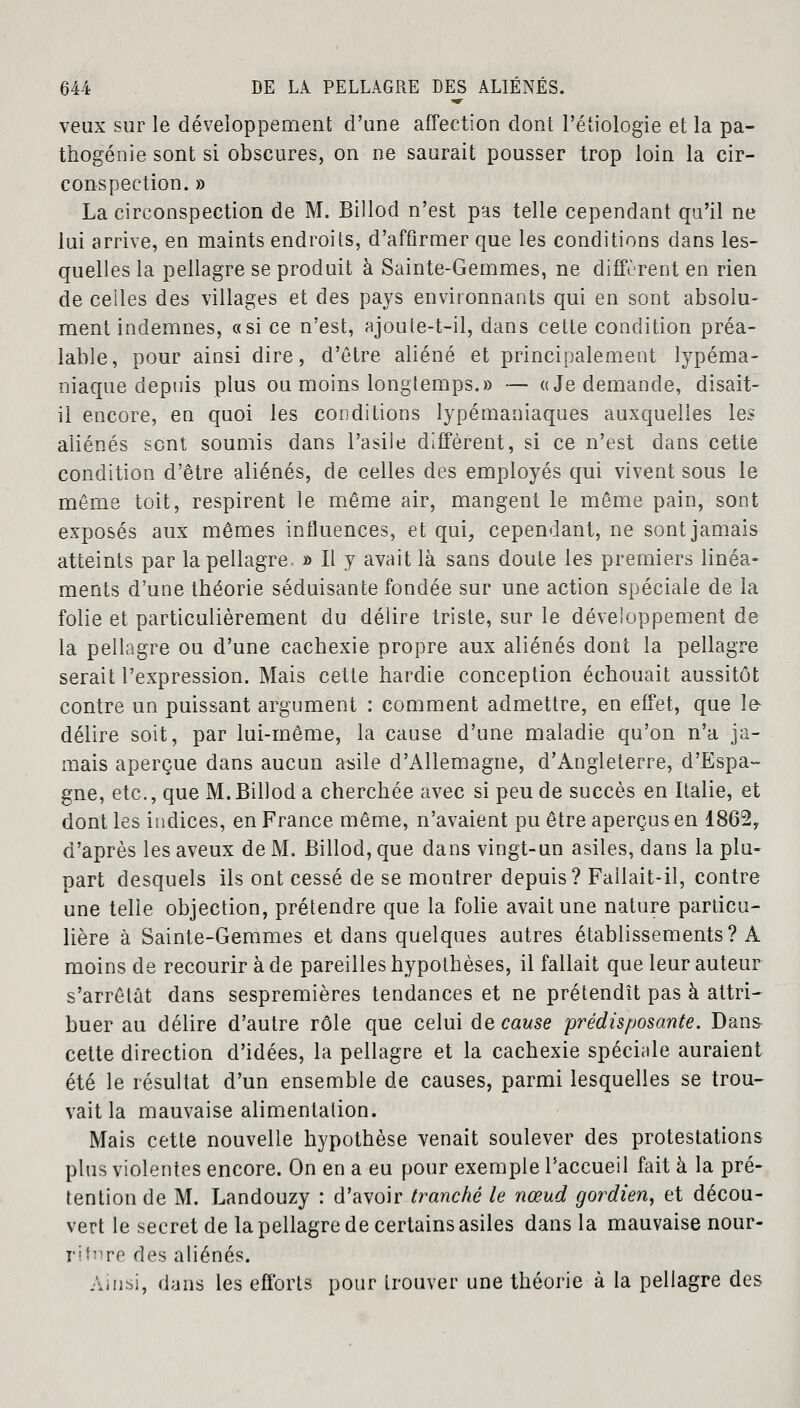 veux sur le développement d'une affection dont l'étiologie et la pa- thogénie sont si obscures, on ne saurait pousser trop loin la cir- conspection. » La circonspection de M. Billod n'est pas telle cependant qu'il ne lui arrive, en maints endroits, d'affirmer que les conditions dans les- quelles la pellagre se produit à Sainte-Gemmes, ne différent en rien de celles des villages et des pays environnants qui en sont absolu- ment indemnes, a si ce n'est, ajoute-t-il, dans cette condition préa- lable, pour ainsi dire, d'être aliéné et principalement lypéma- niaque depuis plus ou moins longtemps.» — «Je demande, disait- il encore, en quoi les conditions lypémaniaques auxquelles les aliénés sent soumis dans l'asile diffèrent, si ce n'est dans cette condition d'être aliénés, de celles des employés qui vivent sous le même toit, respirent le même air, mangent le même pain, sont exposés aux mêmes influences, et qui, cependant, ne sont jamais atteints par la pellagre, » Il y avait là sans doute les premiers linéa- ments d'une théorie séduisante fondée sur une action spéciale de la folie et particulièrement du délire triste, sur le développement de la pellagre ou d'une cachexie propre aux aliénés dont la pellagre serait l'expression. Mais cette hardie conception échouait aussitôt contre un puissant argument : comment admettre, en effet, que le- délire soit, par lui-même, la cause d'une maladie qu'on n'a ja- mais aperçue dans aucun asile d'Allemagne, d'Angleterre, d'Espa- gne, etc., que M. Billod a cherchée avec si peu de succès en Italie, et dont les indices, en France même, n'avaient pu être aperçus en 1862, d'après les aveux de M. Billod, que dans vingt-un asiles, dans la plu- part desquels ils ont cessé de se montrer depuis? Fallait-il, contre une telle objection, prétendre que la folie avait une nature particu- lière à Sainte-Gemmes et dans quelques autres établissements? A moins de recourir à de pareilles hypothèses, il fallait que leur auteur s'arrêtât dans sespremières tendances et ne prétendît pas à attri- buer au délire d'autre rôle que celui de cause prédisposante. Dans- cette direction d'idées, la pellagre et la cachexie spéciale auraient été le résultat d'un ensemble de causes, parmi lesquelles se trou- vait la mauvaise alimentation. Mais cette nouvelle hypothèse venait soulever des protestations plus violentes encore. On en a eu pour exemple l'accueil fait à la pré- tention de M. Landouzy : d'avoir tranché le nœud gordien, et décou- vert le secret de la pellagre de certains asiles dans la mauvaise nour- riture des aliénés. Ainsi, dans les efforts pour trouver une théorie à la pellagre des