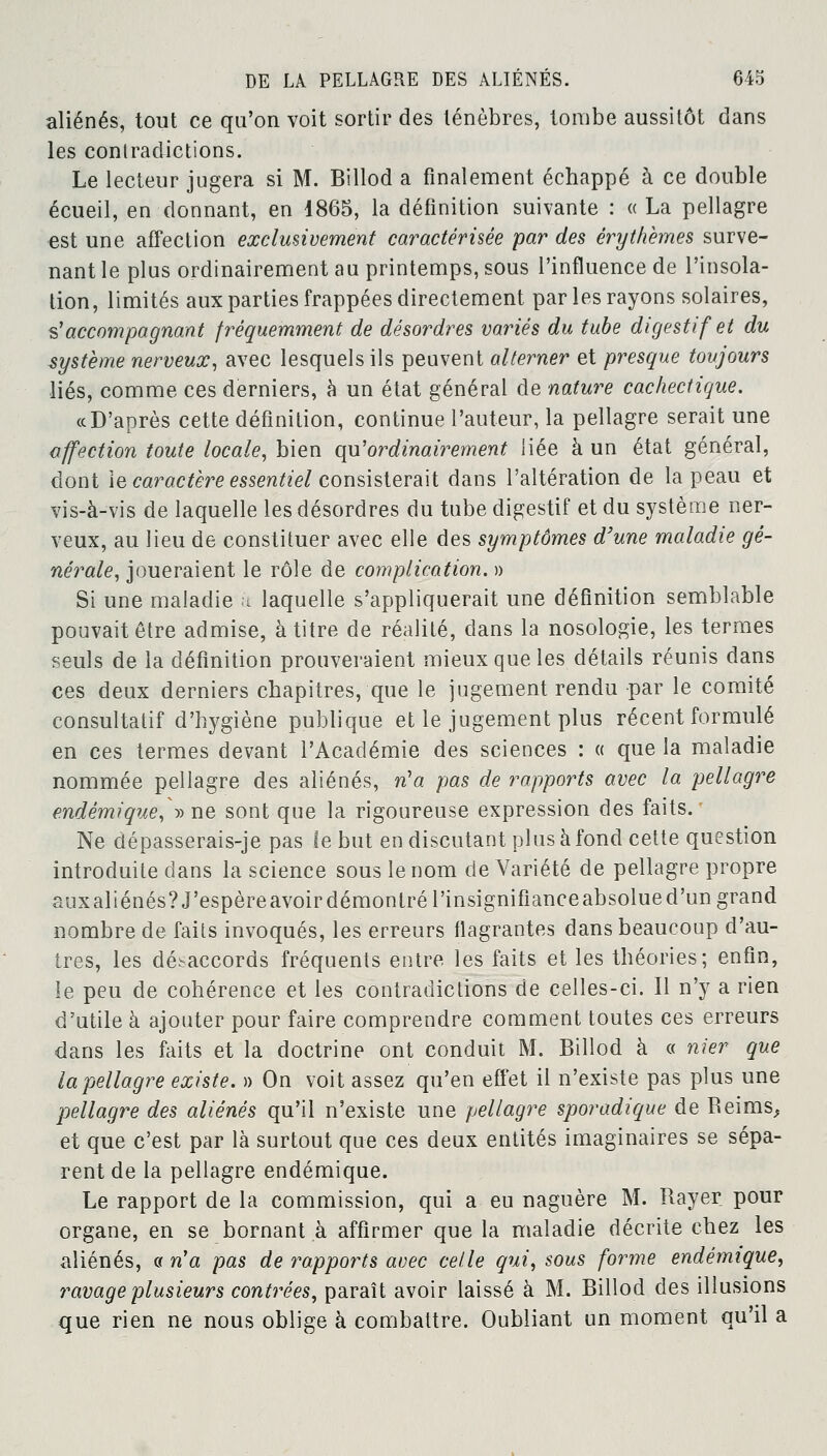 aliénés, tout ce qu'on voit sortir des ténèbres, tombe aussitôt dans les contradictions. Le lecteur jugera si M. Billod a finalement échappé à ce double écueil, en donnant, en 1865, la définition suivante : « La pellagre est une affection exclusivement caractérisée par des èrythèmes surve- nant le plus ordinairement au printemps, sous l'influence de l'insola- tion, limités aux parties frappées directement par les rayons solaires, s''accompagnant fréquemment de désordres variés du tube digestif et du système nerveux, avec lesquels ils peuvent alterner et presque toujours liés, comme ces derniers, à un état général de nature cachectique. « D'après cette définition, continue l'auteur, la pellagre serait une affection toute locale, bien qu'ordinairement liée à un état général, dont le caractère essentiel consisterait dans l'altération de la peau et vis-à-vis de laquelle les désordres du tube digestif et du système ner- veux, au lieu de constituer avec elle des symptômes d'une maladie gé- nérale, joueraient le rôle de complication. » Si une maladie k laquelle s'appliquerait une définition semblable pouvait être admise, à titre de réalité, dans la nosologie, les termes seuls de la définition prouveraient mieux que les détails réunis dans ces deux derniers chapitres, que le jugement rendu par le comité consultatif d'hygiène publique et le jugement plus récent formulé en ces termes devant l'Académie des sciences : « que la maladie nommée pellagre des aliénés, n'a pas de rapports avec la pellagre endémique, •» ne sont que la rigoureuse expression des faits. Ne dépasserais-je pas le but en discutant plus à fond cette question introduite dans la science sous le nom de Variété de pellagre propre auxaliénés? J'espèreavoir démontré l'insignifianceabsolued'un grand nombre de faits invoqués, les erreurs flagrantes dans beaucoup d'au- tres, les désaccords fréquents entre les faits et les théories; enfin, le peu de cohérence et les contradictions de celles-ci. Il n'y a rien d'utile à ajouter pour faire comprendre comment toutes ces erreurs dans les faits et la doctrine ont conduit M. Billod à « nier que la pellagre existe. » On voit assez qu'en effet il n'existe pas plus une pellagre des aliénés qu'il n'existe une pellagre sporadique de Beinis, et que c'est par là surtout que ces deux entités imaginaires se sépa- rent de la pellagre endémique. Le rapport de la commission, qui a eu naguère M. Rayer pour organe, en se bornant à affirmer que la maladie décrite chez les aliénés, « n'a pas de rapports avec celle qui, sous forme endémique, ravage plusieurs contrées, paraît avoir laissé à M. Billod des illusions que rien ne nous oblige à combattre. Oubliant un moment qu'il a