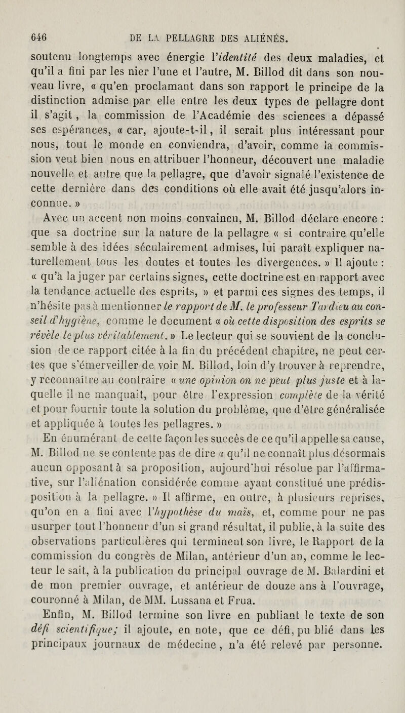 soutenu longtemps avec énergie Yidentité des deux maladies, et qu'il a fini par les nier l'une et l'autre, M. Billod dit dans son nou- veau livre, « qu'en proclamant dans son rapport le principe de la distinction admise par elle entre les deux types de pellagre dont il s'agit, la commission de l'Académie des sciences a dépassé ses espérances, « car, ajoute-t-il, il serait plus intéressant pour nous, tout le monde en conviendra, d'avoir, comme la commis- sion veut bien nous en attribuer l'honneur, découvert une maladie nouvelle et autre que la pellagre, que d'avoir signalé l'existence de cette dernière dans des conditions où elle avait été jusqu'alors in- connue. » Avec un accent non moins convaincu, M. Billod déclare encore : que sa doctrine sur la nature de la pellagre « si contraire qu'elle semble à des idées séculairement admises, lui paraît expliquer na- turellement tous les doutes et toutes les divergences. » 11 ajoute : ce qu'à la juger par certains signes, cette doctrine est en rapport avec la tendance actuelle des esprits, » et parmi ces signes des temps, il n'hésite pas à mentionner le rapport de M. le professeur Tardieu au con- seil d'hygiène, comme le document s oh cette disposition des esprits se révèle le plus véritablement. » Le lecteur qui se souvient de la conclu- sion de ce rapport citée à la fin du précédent chapitre, ne peut cer- tes que s'émerveiller de voir M. Billod, loin d'y trouver à reprendre, y reconnaître au contraire « une opinion on ne peut plus juste et à la- quelle il ne manquait, pour être l'expression complète de la vérité et pour fournir toute la solution du problème, que d'être généralisée et appliquée à toutes les pellagres. » En énumérant de celte façon les succès de ce qu'il appelle sa cause, M. Billod ne se contente pas de dire « qu'il ne connaît plus désormais aucun opposant à sa proposition, aujourd'hui résolue par l'affirma- tive, sur l'aliénation considérée comme ayant constitué une prédis- position à la pellagre. » Il affirme, en outre, à plusieurs reprises, qu'on en a fini avec Y hypothèse du maïs, et, comme pour ne pas usurper tout l'honneur d'un si grand résultat, il publie, à la suite des observations particulières qui terminent son livre, le Rapport delà commission du congrès de Milan, antérieur d'un an, comme le lec- teur le sait, à la publication du principal ouvrage de M. Balardini et de mon premier ouvrage, et antérieur de douze ans à l'ouvrage, couronné à Milan, de MM. Lussana et Frua. Enfin, M. Billod termine son livre en publiant le texte de son défi scientifique; il ajoute, en note, que ce défi, publié dans les principaux journaux de médecine , n'a été relevé par personne.