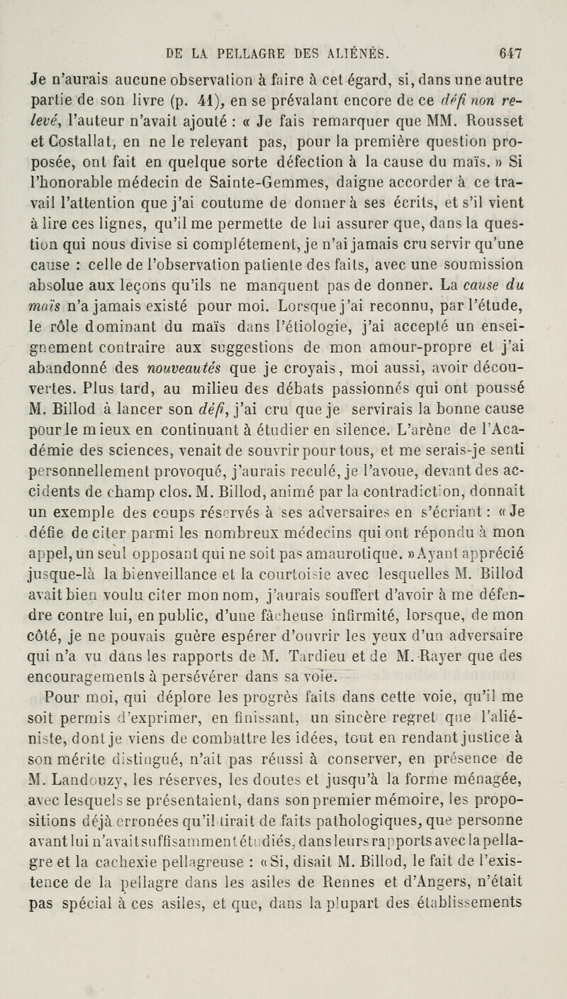 Je n'aurais aucune observation à faire à cet égard, si, dans une autre partie de son livre (p. 41), en se prévalant encore de ce défi non re- levéy Fauteur n'avait ajouté : « Je fais remarquer que MM. Rousset et Costallat, en ne le relevant pas, pour la première question pro- posée, ont fait en quelque sorte défection à la cause du maïs. » Si l'honorable médecin de Sainte-Gemmes, daigne accorder à ce tra- vail l'attention que j'ai coutume de donnera ses écrits, et s'il vient à lire ces lignes, qu'il me permette de lui assurer que, dans la ques- tion qui nous divise si complètement, je n'ai jamais cru servir qu'une cause : celle de l'observation patiente des faits, avec une soumission absolue aux leçons qu'ils ne manquent pas de donner. La cause du maïs n'a jamais existé pour moi. Lorsque j'ai reconnu, par l'étude, le rôle dominant du maïs dans l'étiologie, j'ai accepté un ensei- gnement contraire aux suggestions de mon amour-propre et j'ai abandonné des nouveautés que je croyais, moi aussi, avoir décou- vertes. Plus tard, au milieu des débats passionnés qui ont poussé M. Billod à lancer son défi, j'ai cru que je servirais la bonne cause pour le mieux en continuant à étudier en silence. L'arène de l'Aca- démie des sciences, venait de souvrir pour tous, et me serais-je senti personnellement provoqué, j'aurais reculé, je l'avoue, devant des ac- cidents de champ clos. M. Billod, animé par la contradiction, donnait un exemple des coups réservés à ses adversaires en s'écriant : « Je défie de citer parmi les nombreux médecins qui ont répondu à mon appel, un seul opposant qui ne soit pas amaurotique. » Ayant apprécié jusque-là la bienveillance et la courtoisie avec lesquelles M. Billod avait bien voulu citer mon nom, j'aurais souffert d'avoir à me défen- dre contre lui, en public, d'une fâcheuse infirmité, lorsque, démon côté, je ne pouvais guère espérer d'ouvrir les yeux d'un adversaire qui n'a vu dans les rapports de M. Tardieu et de M. Rayer que des encouragements à persévérer dans sa voie. Pour moi, qui déplore les progrès faits dans cette voie, qu'il me soit permis d'exprimer, en finissant, un sincère regret que l'alié- niste, dont je viens de combattre les idées, tout en rendant justice à son mérite distingué, n'ait pas réussi à conserver, en présence de M. Landouzy, les réserves, les doutes et jusqu'à la forme ménagée, avec lesquels se présentaient, dans son premier mémoire, les propo- sitions déjà erronées qu'il tirait de faits pathologiques, que personne avant lui n'avait suffisamment étudiés, dans leurs rapports avec la pella- gre et la cachexie pellagreuse : ((Si, disait M. Billod, le fait de l'exis- tence de la pellagre dans les asiles de Rennes et d'Angers, n'était pas spécial à ces asiles, et que, dans la plupart des établissements