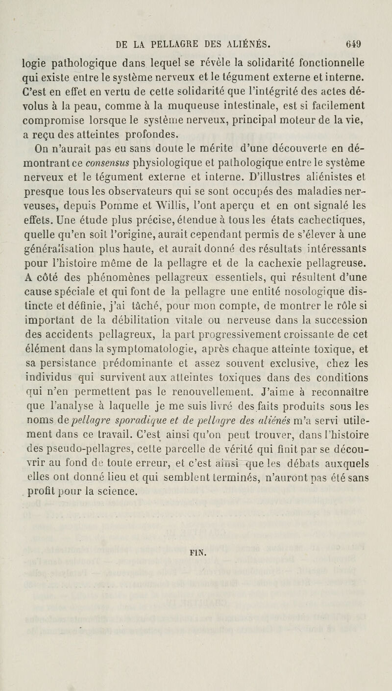 logie pathologique dans lequel se révèle la solidarité fonctionnelle qui existe entre le système nerveux et le tégument externe et interne. C'est en effet en vertu de cette solidarité que l'intégrité des actes dé- volus à la peau, comme à la muqueuse intestinale, est si facilement compromise lorsque le système nerveux, principal moteur de la vie, a reçu des atteintes profondes. On n'aurait pas eu sans doute le mérite d'une découverte en dé- montrant ce consensus physiologique et pathologique entre le système nerveux et le tégument externe et interne. D'illustres aliénistes et presque tous les observateurs qui se sont occupés des maladies ner- veuses, depuis Pomme et Willis, l'ont aperçu et en ont signalé les effets. Une étude plus précise, étendue à tous les états cachectiques, quelle qu'en soit l'origine, aurait cependant permis de s'élever à une généralisation plus haute, et aurait donné des résultats intéressants pour l'histoire même de la pellagre et de la cachexie pellagreuse. A côté des phénomènes pellagreux essentiels, qui résultent d'une cause spéciale et qui font de la pellagre une entité nosologique dis- tincte et définie, j'ai tâché, pour mon compte, de montrer le rôle si important de la débilitation vitale ou nerveuse dans la succession des accidents pellagreux, la part progressivement croissante de cet élément dans la symptomatologie, après chaque atteinte toxique, et sa persistance prédominante et assez souvent exclusive, chez les individus qui survivent aux atteintes toxiques dans des conditions qui n'en permettent pas le renouvellement. J'aime à reconnaître que l'analyse à laquelle je me suis livré des faits produits sous les noms de pellagre sporadique et de pellagre des aliénés m'a servi utile- ment dans ce travail. C'est ainsi qu'on peut trouver, dans l'histoire des pseudo-pellagres, cette parcelle de vérité qui finit par se décou- vrir au fond de toute erreur, et c'est ainsi que les débats auxquels elles ont donné lieu et qui semblent terminés, n'auront pas été sans profit pour la science. FIN.