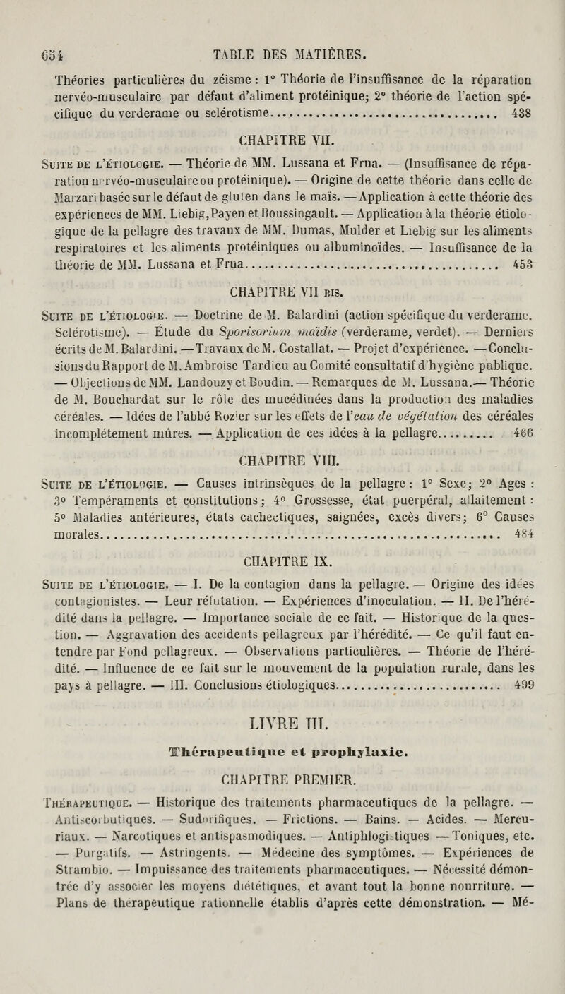 Théories particulières du zéisme : 1° Théorie de l'insuffisance de la réparation nervéo-musculaire par défaut d'aliment protéinique; 2° théorie de l'action spé- cifique du verderame ou sclérotisme 438 CHAPITRE VIL Suite de l'étiologie. — Théorie de MM. Lussana et Frua. — (Insuffisance de répa- ration n rvéo-musculaire ou protéinique). — Origine de cette théorie dans celle de Marzari basée sur le défaut de gluten dans le maïs. —Application à cette théorie des expériences de MM. Liebig,Payen et Boussingault. — Application à la théorie étiolo- gique de la pellagre des travaux de MM. Dumas, Mulder et Liebig sur les alimenta respiratoires et les aliments protéiniques ou albuminoïdes. — Insuffisance de la théorie de MM. Lussana et Frua 453 CHAPITRE VII bis. Suite de l'étïologte. — Doctrine de M. Balardini (action spécifique du verderame. Sclérotisme). — Étude du Sporisorium mcàdis (verderame, verdet). — Derniers écrits de M. Balardini. —Travaux de M. Costallat. — Projet d'expérience. —Conclu- sions du Rapport de M. Ambroise Tardieu au Comité consultatif d'hygiène publique. — Objections de MM. Landouzy et Boudin. — Remarques de M. Lussana.—Théorie de M. Bouchardat sur le rôle des mucédinées dans la production des maladies céréales. — Idées de l'abbé Rozier sur les effets de Veau de végétation des céréales incomplètement mûres. —Application de ces idées à la pellagre 466 CHAPITRE VIII. Suite de l'étiologie. — Causes intrinsèques de la pellagre: 1° Sexe; 2° Ages : 3° Tempéraments et constitutions ; 4° Grossesse, état puerpéral, allaitement : 5° Maladies antérieures, états cachectiques, saignées, excès divers; 6° Causes morales 484 CHAPITRE IX. Suite de l'étiologie. — I. De la contagion dans la pellagre. — Origine des idées contagionistes. — Leur réfutation. — Expériences d'inoculation. — II. De l'héré- dité dans la pellagre. — Importance sociale de ce fait. — Historique de la ques- tion. — Aggravation des accidents pellagreux par l'hérédité. — Ce qu'il faut en- tendre par Fond pellagreux. — Observations particulières. — Théorie de l'héré- dité. — Influence de ce fait sur le mouvement de la population rurale, dans les pays à pellagre. — III. Conclusions étiulogiques 499 LIVRE III. Thérapeutique et prophylaxie. CHAPITRE PREMIER. Thérapeutique. — Historique des traitements pharmaceutiques de la pellagre. — Antiscoibutiques. — Sudmifiques. — Frictions. — Bains. — Acides. — Mercu- riaux. — Narcotiques et antispasmodiques. — Anliphlogi.-tiques —Toniques, etc. — Purgatifs. — Astringents. — Médecine des symptômes. — Expériences de Strambio. — Impuissance des traitements pharmaceutiques. — Nécessité démon- trée d'y associer les moyens diététiques, et avant tout la bonne nourriture. — Plans de thérapeutique rationnelle établis d'après cette démonstration. — Mé-