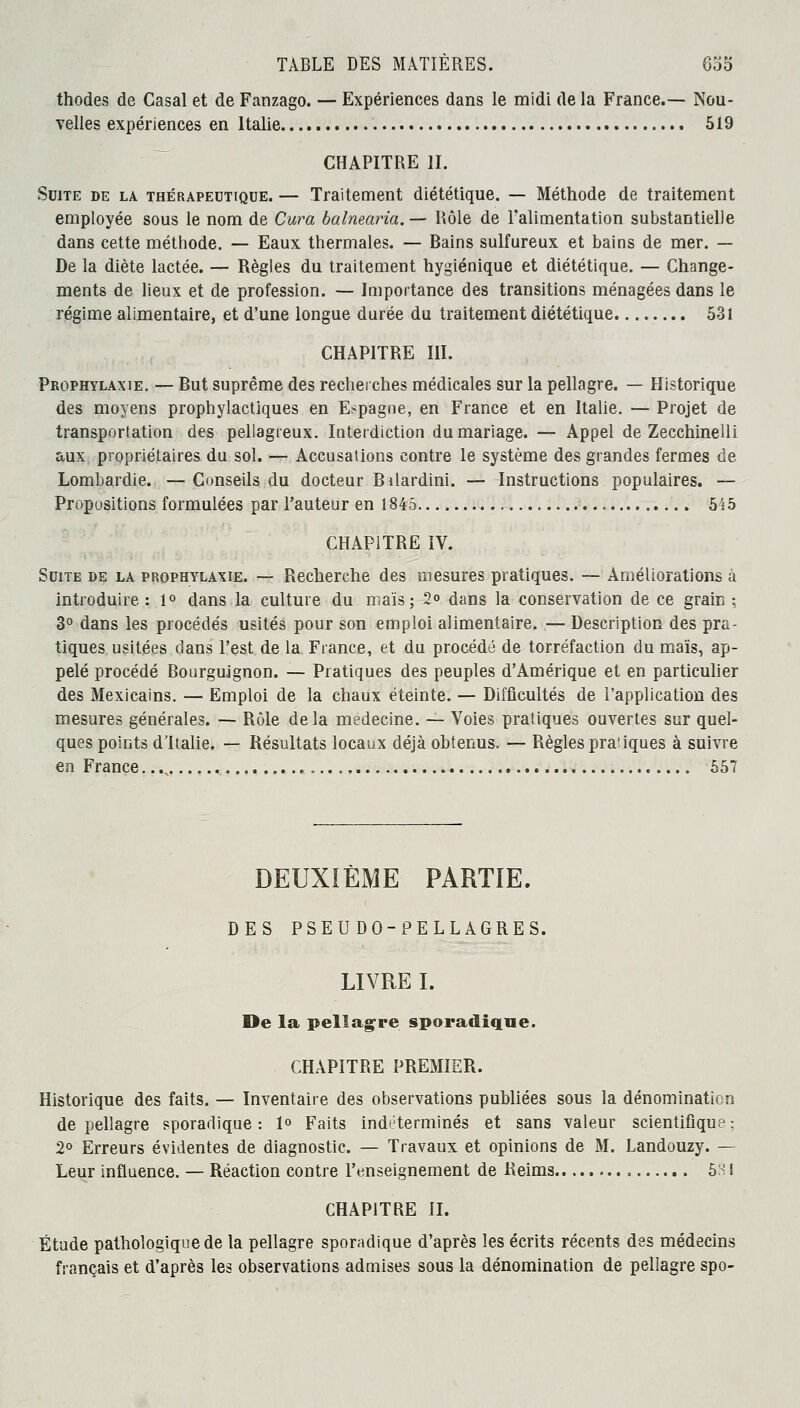 thodes de Casai et de Fanzago. — Expériences dans le midi de la France.— Nou- velles expériences en Italie 519 CHAPITRE II. Suite de la thérapeutique. — Traitement diététique. — Méthode de traitement employée sous le nom de Cura balnearia. — Rôle de l'alimentation substantielle dans cette méthode. — Eaux thermales. — Bains sulfureux et bains de mer. — De la diète lactée. — Règles du traitement hygiénique et diététique. — Change- ments de lieux et de profession. — Importance des transitions ménagées dans le régime alimentaire, et d'une longue durée du traitement diététique 531 CHAPITRE III. Prophylaxie. — But suprême des recherches médicales sur la pellagre. — Historique des moyens prophylactiques en Espagne, en France et en Italie. — Projet de transportation des pellagreux. Interdiction du mariage. — Appel de Zecchinelli aux propriétaires du sol. — Accusations contre le système des grandes fermes de Lombardie. — Conseils du docteur Bilardini. — Instructions populaires. — Propositions formulées par l'auteur en 1845 545 CHAPITRE IV. Suite de la prophylaxie. — Recherche des mesures pratiques. — Améliorations à introduire : 1° dans la culture du maïs; 2« dans la conservation de ce grain ; 3° dans les procédés usités pour son emploi alimentaire. — Description des pra- tiques usitées dans l'est de la France, et du procédé de torréfaction du maïs, ap- pelé procédé Bourguignon. — Pratiques des peuples d'Amérique et en particulier des Mexicains. — Emploi de la chaux éteinte. — Difficultés de l'application des mesures générales. — Rôle delà médecine. — Voies pratiques ouvertes sur quel- ques points d'Italie. — Résultats locaux déjà obtenus, — Règles pra'iques à suivre en France 557 DEUXIÈME PARTIE. DES PSEUDO-PELLAGRES. LIVRE I. De la pellagre sporadique. CHAPITRE PREMIER. Historique des faits. — Inventaire des observations publiées sous la dénomination de pellagre sporadique : 1° Faits indéterminés et sans valeur scientifique : 2° Erreurs évidentes de diagnostic. — Travaux et opinions de M. Landouzy. — Leur influence. — Réaction contre l'enseignement de Reims = 581 CHAPITRE II. Étude pathologique de la pellagre sporadique d'après les écrits récents des médecins français et d'après les observations admises sous la dénomination de pellagre spo-