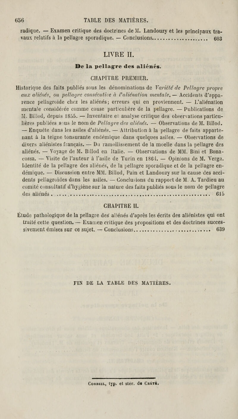 radique. — Examen critique des doctrines de M. Landouzy et les principaux tra- vaux relatifs à la pellagre sporadique. — Conclusions 603 LIVRE II. De la pellagre des aliénés. CHAPITRE PREMIER. Historique des faits publiés sous les dénominations de Variété de Pellagre propre aux aliénés, ou pellagre consécutive à l'aliénation mentale.— Accidents d'appa- rence pellagroïde chez les aliénés; erreurs qui en proviennent. — L'aliénation mentale considérée comme cause particulière de la pellagre. — Publications de M. Biliod, depuis 1855. — Inventaire et analyse critique des observations particu- lières publiées sous le nom de Pellagre des aliénés. — Observations de M. Billod. — Enquête dans les asiles d'aliénés. — Attribution à la pellagre de faits apparte- nant à la teigne tonsurante endémique dans quelques asiles. — Observations de divers aliénistes français. — Du ramollissement de la moelle dans la pellagre des aliénés. — Voyage de M. Billod en Italie. — Observations de MM. Bini et Bona- cossa. — Visite de l'auteur à l'asile de Turin en 186 i. — Opinions de M. Verga. Identité de la pellagre des aliénés, de la pellagre sporadique et de la pellagre en- démique. — Discussion entre MM. Billod, Pain et Landouzy sur la cause des acci- dents pellagruides dans les asiles. — Conclurions du rapport de M. A. Tardieu au comité consultatif d'hygiène sur la nature des faits publiés sous le nom de pellagre des aliénés . 615 CHAPITRE II. Étude pathologique de la pellagre des' aliénés d'après les écrits des aliénistes qui ont traité cette question. — Examen critique des propositions et des doctrines succes- sivement émises sur ce sujet. — Conclusions 639 FIN DE LA TABLE DES MATIERES. ConBEiL, typ. et stér. d« Crktb,