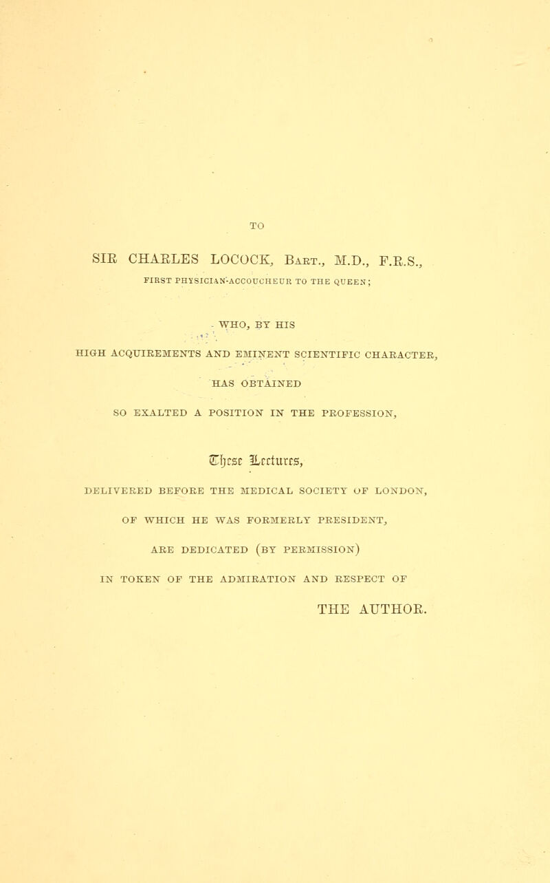 SIE CHAELES LOCOCK, Baet., M.D., F.E.S., FIRST PHYSICIAN-ACCOUCHEUR TO THE QUEEN; - WHO, BY HIS HIGH ACQUIREMENTS AND EMINENT SCIENTIFIC CHAEACTEE, HAS OBTAINED SO EXALTED A POSITION IN THE PEOFESSION, Z-i)£5t ilrcturrs, DELIVERED BEFORE THE MEDICAL SOCIETY OF LONDON, OF WHICH HE WAS FORMERLY PRESIDENT, ARE DEDICATED (bY PERMISSION) IN TOKEN OP THE ADMIRATION AND RESPECT OF THE AUTHOE.