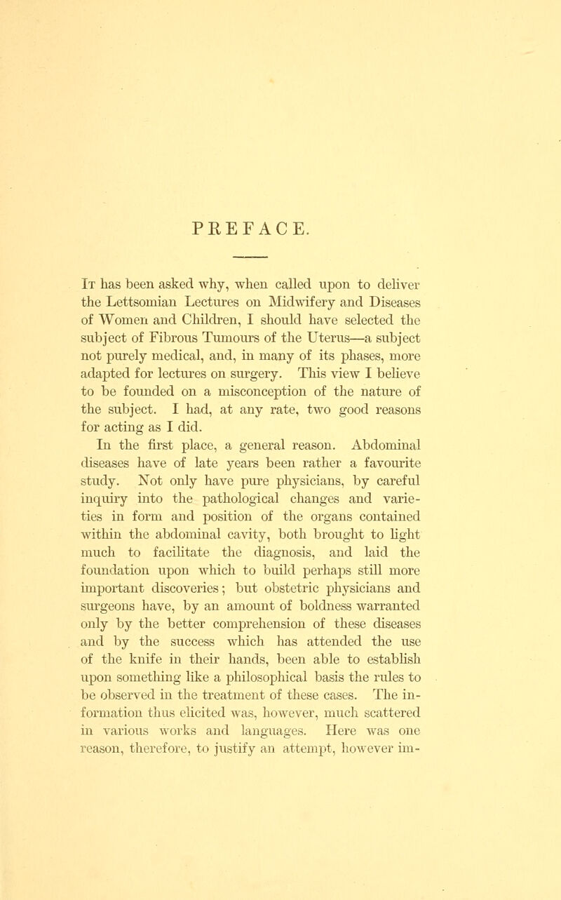 PREFACE. It has been asked why, when called upon to deliver the Lettsomian Lectures on Midwifery and Diseases of Women and Children, I should have selected the subject of Fibrous Tumours of the Uterus—a subject not purely medical, and, in many of its phases, more adapted for lectures on surgery. This view I beheve to be founded on a misconception of the nature of the subject. I had, at any rate, two good reasons for acting as I did. In the first place, a general reason. Abdominal diseases have of late years been rather a favourite study. Not only have pure physicians, by careful inquiry into the pathological changes and varie- ties in form and position of the organs contained within the abdominal cavity, both brought to hght much to facilitate the diagnosis, and laid the foundation upon which to build perhaps still more important discoveries; but obstetric physicians and surgeons have, by an amount of boldness warranted only by the better comprehension of these diseases and by the success which has attended the use of the knife in their hands, been able to estabhsh upon something like a philosophical basis the rules to be observed in the treatment of these cases. The in- formation thus elicited was, however, much scattered in various works and languages. Here was one reason, therefore, to justify an attempt, however im-