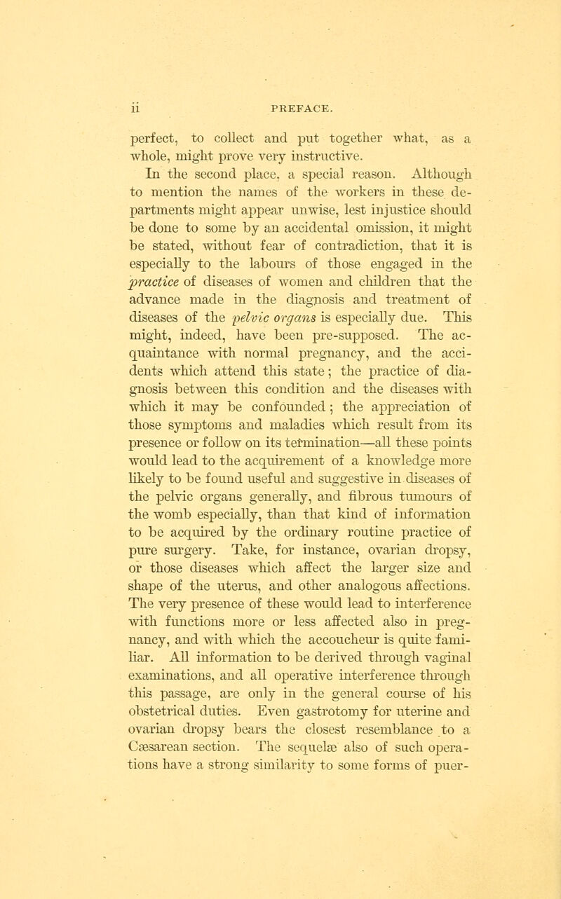 perfect, to collect and put together what, as a whole, might prove very instructive. In the second place, a special reason. Although to mention the names of the workers in these de- partments might appear unwise, lest injustice should be done to some by an accidental omission, it might be stated, without fear of contradiction, that it is especially to the labours of those engaged in the practice of diseases of women and children that the advance made in the diagnosis and treatment of diseases of the pelvic organs is especially due. This might, indeed, have been pre-supposed. The ac- quaintance with normal pregnancy, and the acci- dents which attend this state; the practice of dia- gnosis between this condition and the diseases with which it may be confounded ; the appreciation of those symptoms and maladies which result from its presence or follow on its termination—all these points would lead to the acquirement of a knowledge more likely to be found useful and suggestive in.diseases of the pelvic organs generally, and fibrous tumours of the womb especially, than that kind of information to be acquired by the ordinary routine practice of pure sm'gery. Take, for instance, ovarian dropsy, or those diseases which affect the larger size and shape of the uterus, and other analogous affections. The very presence of these would lead to interference with functions more or less affected also in preg- nancy, and with which the accoucheur is quite fami- liar. All information to be derived through vaginal examinations, and all operative interference through this passage, are only in the general course of his obstetrical duties. Even gastrotomy for uterine and ovarian dropsy bears the closest resemblance to a Ccesarean section. The sequelae also of such opera- tions have a strong similarity to some forms of puer-