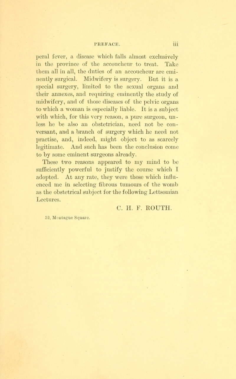 peral fever, a disease which falls almost exclusively in the province of the accoucheur to treat. Take them all in all, the duties of an accoucheur are emi- nently surgical. Midwifery is surgery. But it is a special surgery, limited to the sexual organs and their annexes, and requiring eminently the study of midwifery, and of those diseases of the pelvic organs to which a woman is especially liable. It is a subject with which, for this very reason, a pure surgeon, un- less he be also an obstetrician, need not be con- versant, and a branch of surgery which he need not practise, and, indeed, might object to as scarcely legitimate. And such has been the conclusion come to by some eminent surgeons already. These two reasons appeared to my mind to be sufficiently powerful to justify the course which I adopted. At any rate, they were those which influ- enced me in selecting fibrous tumours of the womb as the obstetrical subject for the following Lettsomian Lectures. C. H. F. ROUTH. 52, Montague Square.