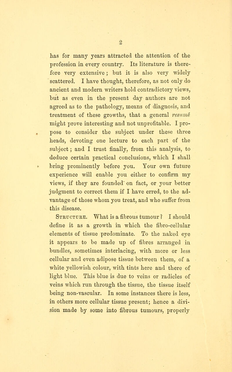 has for many years attracted the attention of the profession in every country. Its literature is there- fore very extensive; but it is also very widely scattered. I have thought, therefore, as not only do ancient and modern writers hold contradictory views, but as even in the present day authors are not agreed as to the pathology, means of diagnosis, and treatment of these growths, that a general resume might prove interesting and not unprofitable. I pro- pose to consider the subject under these three heads, devoting one lecture to each part of the subject; and I trust finally, from this analysis, to deduce certain practical conclusions, which I shall bring prominently before you. Your own future experience will enable you either to confirm my views, if they are founded on fact, or your better judgment to correct them if I have erred, to the ad- vantage of those whom you treat, and who suffer from this disease. Structure. What is a fibrous tumour ? I should define it as a growth in which the fibro-cellular elements of tissue predominate. To the naked eye it appears to be made up of fibres arranged in bundles, sometimes interlacing, with more or less cellular and even adipose tissue between them, of a white yellowish colour, with tints here and there of light blue. This blue is due to veins or radicles of veins which run through the tissue, the tissue itself being non-vascular. In some instances there is less, in others more cellular tissue present; hence a divi- sion made by some into fibrous tumours, properly