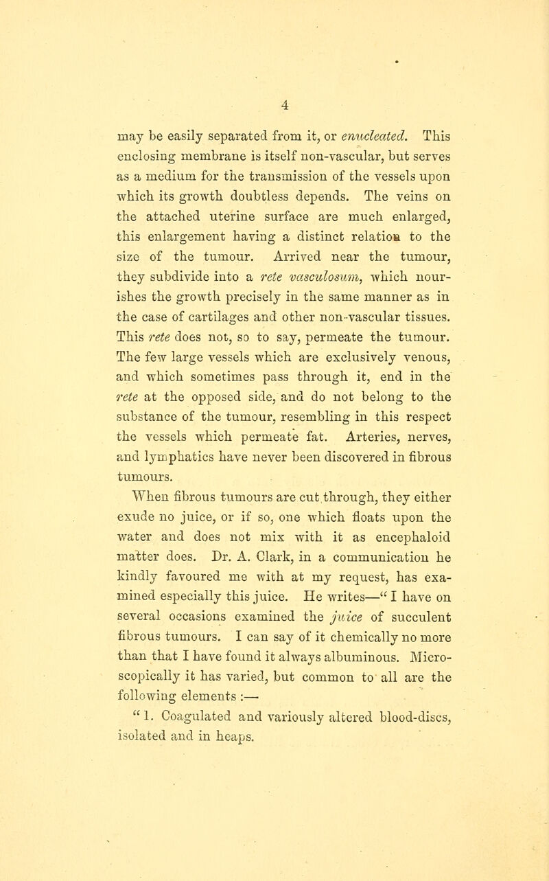 may be easily separated from it, or enucleated. This enclosing membrane is itself non-vascular, but serves as a medium for the transmission of the vessels upon which its growth doubtless depends. The veins on the attached uterine surface are much enlarged, this enlargement having a distinct relatioa to the size of the tumour. Arrived near the tumour, they subdivide into a rete vasculosum, which nour- ishes the growth precisely in the same manner as in the case of cartilages and other non-vascular tissues. This rete does not, so to say, permeate the tumour. The few large vessels which are exclusively venous, and which sometimes pass through it, end in the rete at the opposed side, and do not belong to the substance of the tumour, resembling in this respect the vessels which permeate fat. Arteries, nerves, and lymphatics have never been discovered in fibrous tumours. When fibrous tumours are cut,through, they either exude no juice, or if so, one which floats upon the water and does not mix with it as encephaloid matter does. Dr. A. Clark, in a communication he kindly favoured me with at my request, has exa- mined especially this juice. He writes— I have on several occasions examined the juice of succulent fibrous tumours. I can say of it chemically no more than that I have found it always albuminous. Micro- scopically it has varied, but common to all are the following elements :— 1. Coagulated and variously altered blood-discs, isolated and in heaps.