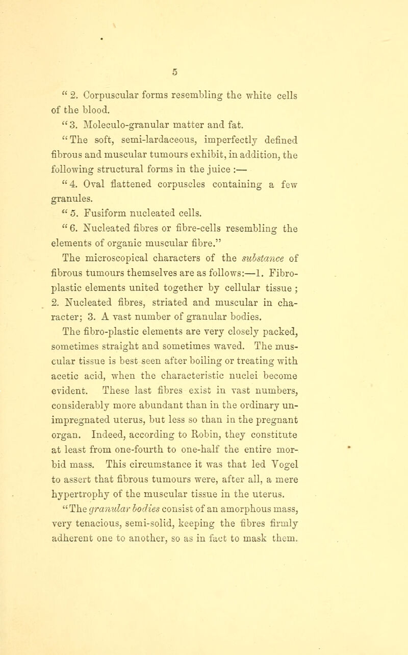 of the blood.  3. Moleculo-granular matter and fat. The soft, semi-lardaceous, imperfectly defined fibrous and muscular tumours exhibit, in addition, the following structural forms in the juice :— 4, Oval flattened corpuscles containing a few granules. *' o. Fusiform nucleated cells.  6. Nucleated fibres or fibre-cells resembling the elements of organic muscular fibre. The microscopical characters of the suhstance of fibrous tumours themselves are as follows:—1. Fibro- plastic elements united together by cellular tissue ; 2. Nucleated fibres, striated and muscular in cha- racter; 3. A vast number of granular bodies. The fibro-plastic elements are very closely packed, sometimes straight and sometimes waved. The mus- cular tissue is best seen after boiling or treating with acetic acid, when the characteristic nuclei become evident. These last fibres exist in vast numbers, considerably more abundant than in the ordinary un- impregnated uterus, but less so than in the pregnant organ. Indeed, according to Robin, they constitute at least from one-fourth to one-half the entire mor- bid mass. This circumstance it was that led Yogel to assert that fibrous tumours were, after all, a mere hypertrophy of the muscular tissue in the uterus. The granular bodies consist of an amorphous mass, very tenacious, semi-solid, keeping the fibres firmly adherent one to another, so as in fact to mask them.