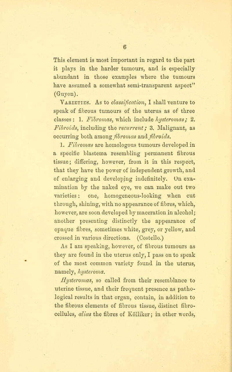 it plays in the harder tumours^ and is especially abundant in those examples where the tumours have assumed a somewhat semi-transparent aspect (Guyon). Varieties. As to classification, I shall venture to speak of fibrous tumours of the uterus as of three classes : 1. Fihromas, which include hysteromas; 2. Fibroids, including the recurrent; 3. Malignant, as occurring both B.mong fihroraas SLud fibroids. 1. Fibromas are homologous tumours developed in a specific blastema resembling permanent fibrous tissue; differing, however, from it in this respect, that they have the power of independent growth, and of enlarging and developing indefinitely. On exa- mination by the naked eye, we can make out two varieties: one, homogeneous-looking when cut through, shining, with no appearance of fibres, which, however, are soon developed by maceration in alcohol; another presenting distinctly the appearance of opaque fibres, sometimes white, grey, or yellow, and crossed in various directions. (Costello.) As I am speaking, however, of fibrous tumours as they are found in the uterus only, I pass on to speak of the most common variety found in the uterus, namely, hysteroma. Hysteroraas, so called from their resemblance to uterine tissue, and their frequent presence as patho- logical results in that organ, contain, in addition to the fibrous elements of fibrous tissue, distinct fibro- cellules, alias the fibres of Kolliker; in other words,