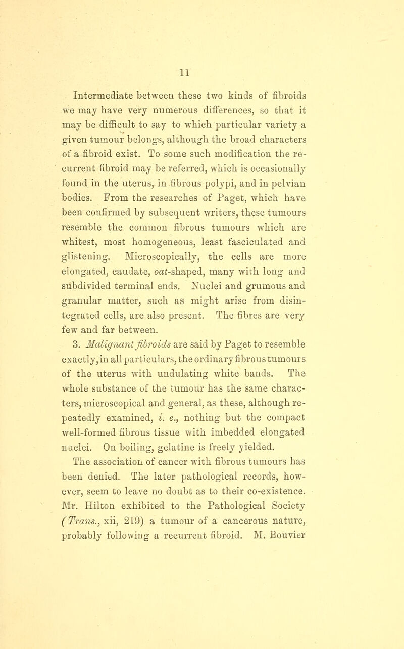 Intermediate between these two kinds of fibroids we may have very numerous differences, so that it may be difficult to say to which particular variety a given tumour belongs, although the broad characters of a fibroid exist. To some such modification the re- current fibroid may be referred, which is occasionally found in the uterus, in fibrous polypi, and in pelvian bodies. From the researches of Paget, which have been confirmed by subsequent writers, these tumours resemble the common fibrous tumours which are whitest, most homogeneous, least fasciculated and glistening. Microscopically, the cells are more elongated, caudate, oaiJ-shaped, many with long and subdivided terminal ends. Nuclei and grumous and granular matter, such as might arise from disin- tegrated cells, are also present. The fibres are very few and far between. 3. Malignant fibroids are said by Paget to resemble exactly, in all particulars, the ordinary fibrous tumour s of the uterus with undulating white bands. The whole substance of the tumour has the same charac- ters, microscopical and general, as these, although re- peatedly examined, i. e., nothing but the compact well-formed fibrous tissue with imbedded elongated nuclei. On boiling, gelatine is freely yielded. The association of cancer with fibrous tumours has been denied. The later pathological records, how- ever, seem to leave no doubt as to their co-existence. Mr. Hilton exhibited to the Pathological Society (Trans., xii, 219) a tumour of a cancerous nature, probably following a recurrent fibroid. M. Bouvier