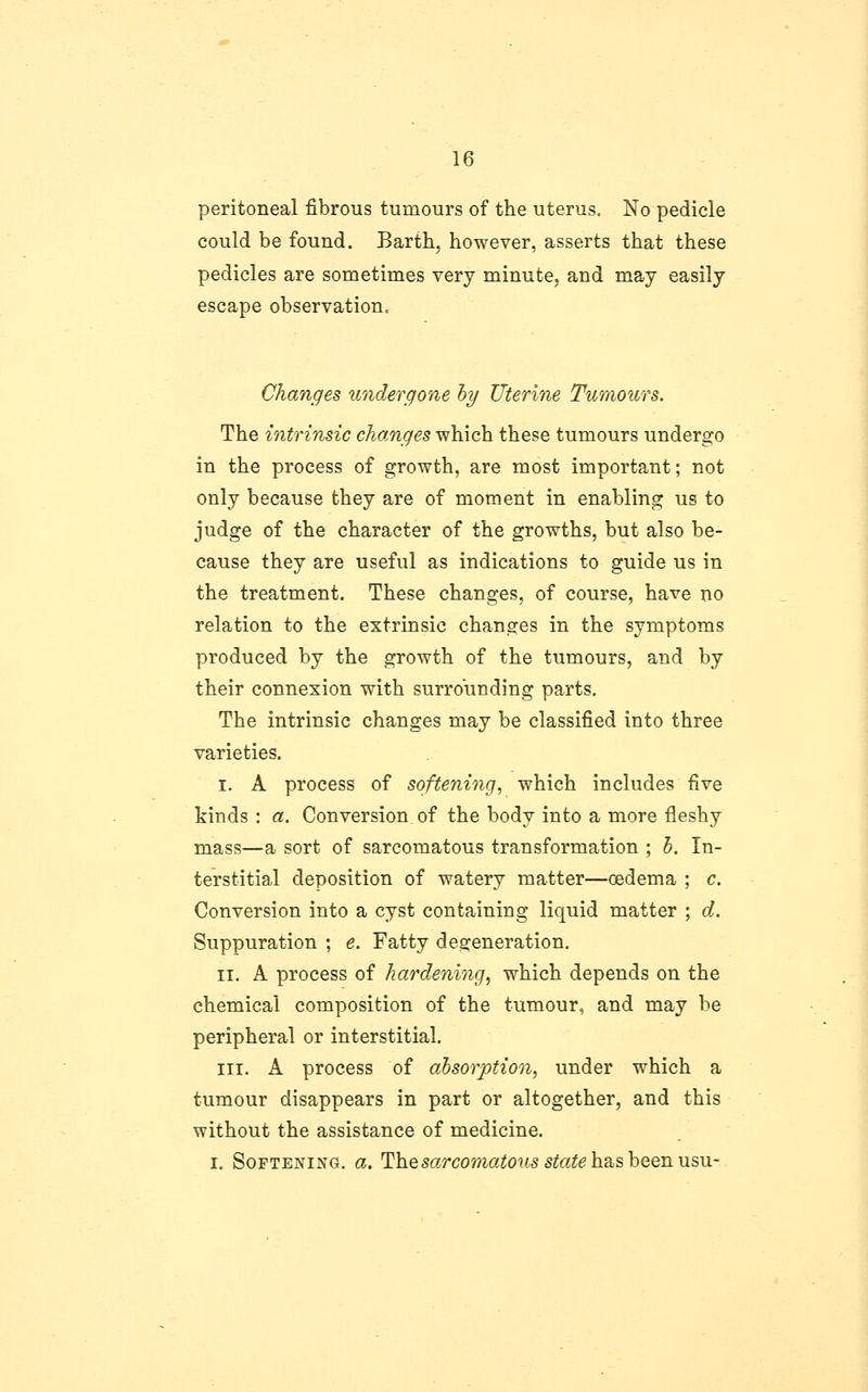 peritoneal fibrous tumours of the uterus. No pedicle could be found. Barth, however, asserts that these pedicles are sometimes very minute, and may easily escape observation. Changes undergone hy Uterine Tumours. The intrinsic changes which these tumours undergo in the process of growth, are most important; not only because they are of moment in enabling us to judge of the character of the growths, but also be- cause they are useful as indications to guide us in the treatment. These changes, of course, have no relation to the extrinsic changes in the symptoms produced by the growth of the tumours, and by their connexion with surrounding parts. The intrinsic changes may be classified into three varieties. I. A process of softening, which includes five kinds : a. Conversion of the body into a more fleshy mass—a sort of sarcomatous transformation ; h. In- terstitial deposition of watery matter—oedema ; c. Conversion into a cyst containing liquid matter ; d. Suppuration ; e. Fatty degeneration. II. A process of hardening, which depends on the chemical composition of the tumour, and may be peripheral or interstitial. III. A process of alsorption, under which a tumour disappears in part or altogether, and this without the assistance of medicine. I, Softening, a. ^Yiqsarcomatous state\i2iS,hQQii\is,u-