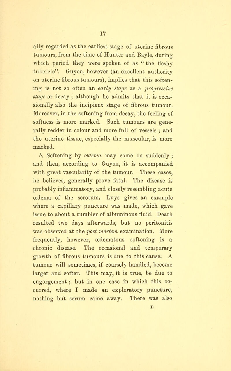 ally regarded as the earliest stage of uterine fibrous tumours, from the time of Hunter and Bayle, during which period they were spoken of as  the fleshy tubercle. Guyon, however (an excellent authority on uterine fibrous tumours), implies that this soften- ing is not so oi'ten an early stage as a progressive stage or decay ; although he admits that it is occa- sionally also the incipient stage of fibrous tumour. Moreover, in the softening from decay, the feeling of softness is more marked. Such tumours are gene- rally redder in colour and more full of vessels ; and the uterine tissue, especially the muscular, is more marked. h. Softening by oedema may come on suddenly ; and then, according to Guyon, it is accompanied with great vascularity of the tumour. These cases, he believes, generally prove fatal. The disease is probably inflammatory, and closely resembling acute oedema of the scrotum. Luys gives an example where a capillary puncture was made, which gave issue to about a tumbler of albuminous fluid. Death resulted two days afterwards, but no peritonitis was observed at the post raortem examination. More frequently, however, oedematous softening is a chronic disease. The occasional and temporary growth of fibrous tumours is due to this cause. A tumour will sometimes, if coarsely handled, become larger and softer. This may, it is true, be due to engorgement; but in one case in which this oc- curred, where I made an exploratory puncture, nothing but serum came away. There was also