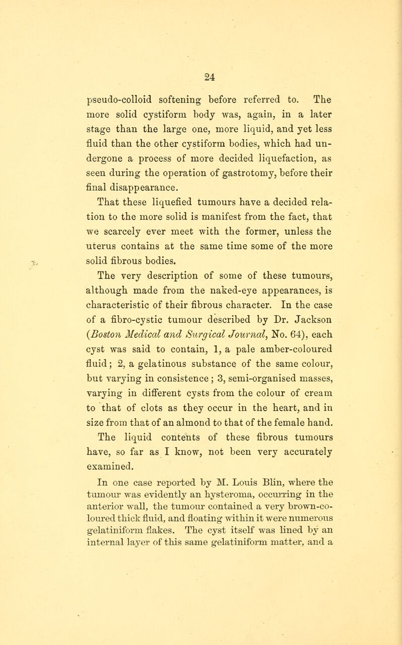 pseudo-colloid softening before referred to. The more solid cystiform body was, again, in a later stage than the large one, more liquid, and yet less fluid than the other cystiform bodies, which had un- dergone a process of more decided liquefaction, as seen during the operation of gastrotomy, before their final disappearance. That these liquefied tumours have a decided rela- tion to the more solid is manifest from the fact, that we scarcely ever meet with the former, unless the uterus contains at the same time some of the more solid fibrous bodies. The very description of some of these tumours, although made from the naked-eye appearances, is characteristic of their fibrous character. In the case of a fibro-cystic tumour described by Dr. Jackson {Boston Medical and Surgical Journal, No. 64), each cyst was said to contain, 1, a pale amber-coloured fluid; 2, a gelatinous substance of the same colour, but varying in consistence ; 3, semi-organised masses, varying in difierent cysts from the colour of cream to that of clots as they occur in the heart, and in size from that of an almond to that of the female hand. The liquid contents of these fibrous tumours have, so far as I know, not been very accurately examined. In one case reported by M. Louis Blin, where the tumoui' was evidently an hysteroma, occm.T:ing in the anterior wall, the tumour contained a very brown-co- loured thick fluid, and floating -^Adthin it were numerous gelatiniform flakes. The cyst itself was lined by an internal layer of this same gelatiniform matter, and a