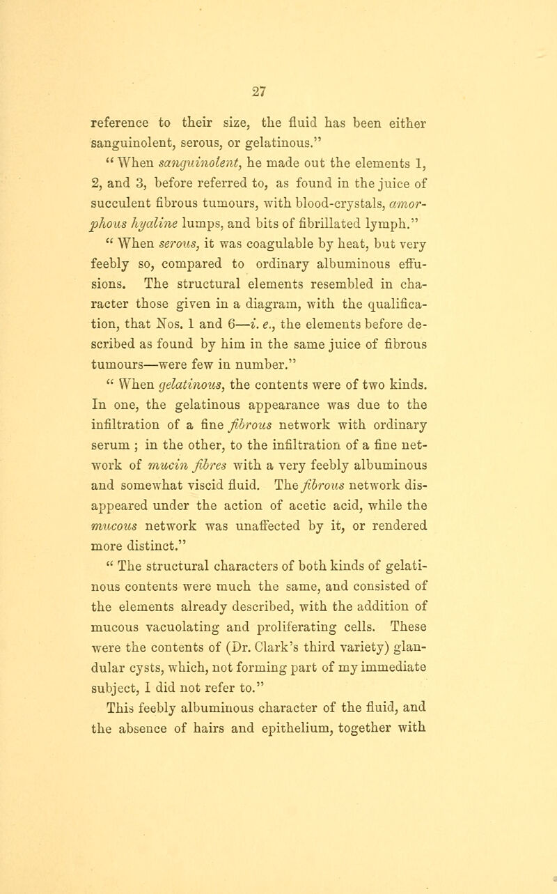 reference to their size, the fluid has been either sanguinolent, serous, or gelatinous.  When sa7iguinolent, he made out the elements 1, 2, and 3, before referred to, as found in the juice of succulent fibrous tumours, with blood-crystals, amor- phous hyaline lumps, and bits of fibrillated lymph.  When serous, it was coagulable by heat, but very feebly so, compared to ordinary albuminous effu- sions. The structural elements resembled in cha- racter those given in a diagram, with the qualifica- tion, that isfos. 1 and 6—i. e., the elements before de- scribed as found by him in the same juice of fibrous tumours—were few in number.  When gelatiiious, the contents were of two kinds. In one, the gelatinous appearance was due to the infiltration of a fine fibrous network with ordinary serum ; in the other, to the infiltration of a fine net- work of mucin fibres with a very feebly albuminous and somewhat viscid fluid, ^h.Q fibrous network dis- appeared under the action of acetic acid, while the mucous network was unaffected by it, or rendered more distinct.  The structural characters of both kinds of gelati- nous contents were much the same, and consisted of the elements already described, with the addition of mucous vacuolating and proliferating cells. These were the contents of (Dr. Clark's third variety) glan- dular cysts, which, not forming part of my immediate subject, 1 did not refer to. This feebly albuminous character of the fluid, and the absence of hairs and epithelium, together with