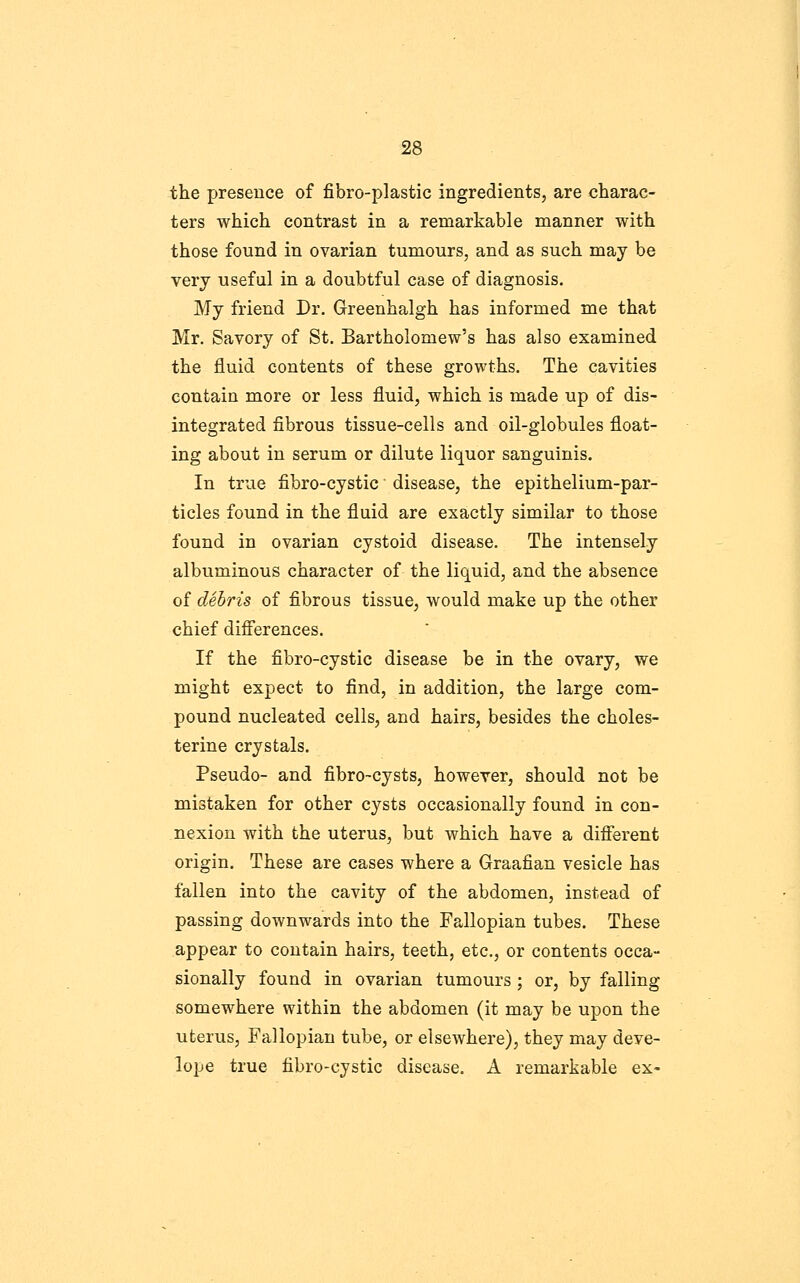 the presence of fibro-plastic ingredients, are charac- ters which contrast in a remarkable manner with those found in ovarian tumours, and as such may be very useful in a doubtful case of diagnosis. My friend Dr. Greenhalgh has informed me that Mr. Savory of St. Bartholomew's has also examined the fluid contents of these growths. The cavities contain more or less fluid, which is made up of dis- integrated fibrous tissue-cells and oil-globules float- ing about in serum or dilute liquor sanguinis. In true fibro-cystic disease, the epithelium-par- ticles found in the fluid are exactly similar to those found in ovarian cystoid disease. The intensely albuminous character of the liquid, and the absence of debris of fibrous tissue, would make up the other chief difi'erences. If the fibro-cystic disease be in the ovary, we might expect to find, in addition, the large com- pound nucleated cells, and hairs, besides the choles- terine crystals. Pseudo- and fibro-cysts, however, should not be mistaken for other cysts occasionally found in con- nexion with the uterus, but which have a diflerent origin. These are cases where a Graafian vesicle has fallen into the cavity of the abdomen, instead of passing downwards into the Fallopian tubes. These appear to contain hairs, teeth, etc., or contents occa- sionally found in ovarian tumours ; or, by falling somewhere within the abdomen (it may be upon the uterus. Fallopian tube, or elsewhere), they may deve- lope true fibro-cystic disease. A remarkable ex-