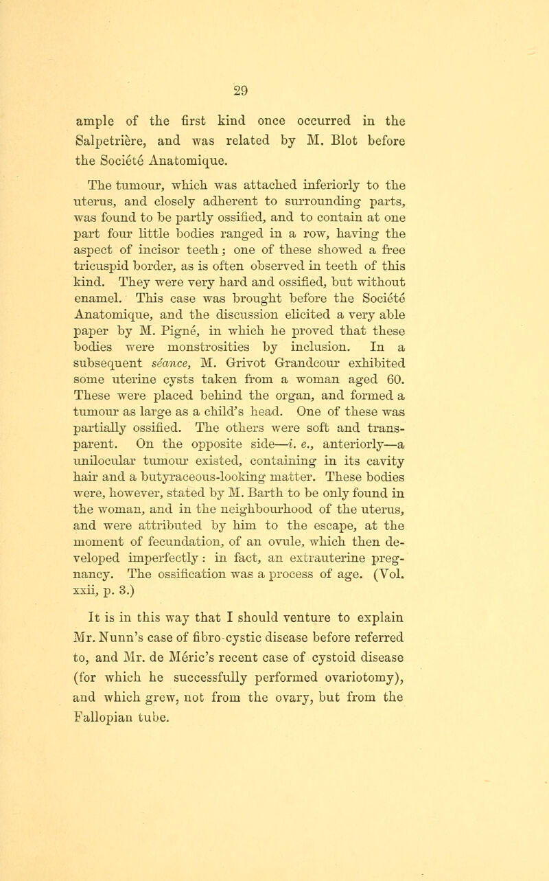 ample of the first kind once occurred in the Salpetriere, and was related by M. Blot before the Societe Anatomique. The tumour, which was attached inferiorly to the uterus, and closely adherent to surrounding parts, was found to be partly ossified, and to contain at one part four little bodies ranged in a row, having the aspect of incisor teeth; one of these showed a free tricuspid border, as is often observed in teeth of this kind. They were very hard and ossified, but without enamel. This case was brought before the Societe Anatomique, and the discussion elicited a very able paper by M. Pigne, in which he proved that these bodies were monstrosities by inclusion. In a subsequent seance, M. Grivot Grandcour exhibited some uterine cysts taken from a woman aged 60. These were placed behind the organ, and formed a tumour as large as a child's head. One of these was partially ossified. The others were soft and trans- parent. On the opposite side—i. e., anteriorly—a unilocular tumour existed, containing in its cavity hair and a butyraceous-looking matter. These bodies were, however, stated by M. Barth to be only found in the woman, and in the neighbourhood of the uterus, and were attributed by him to the escape, at the moment of fecundation, of an ovule, which then de- veloped imperfectly: in fact, an extrauterine preg- nancy. The ossification was a process of age. (Vol. xxii, p. 3.) It is in this way that I should venture to explain Mr. Nunn's case of fibrocystic disease before referred to, and Mr. de Meric's recent case of cystoid disease (for which he successfully performed ovariotomy), and which grew, not from the ovary, but from the Fallopian tube.