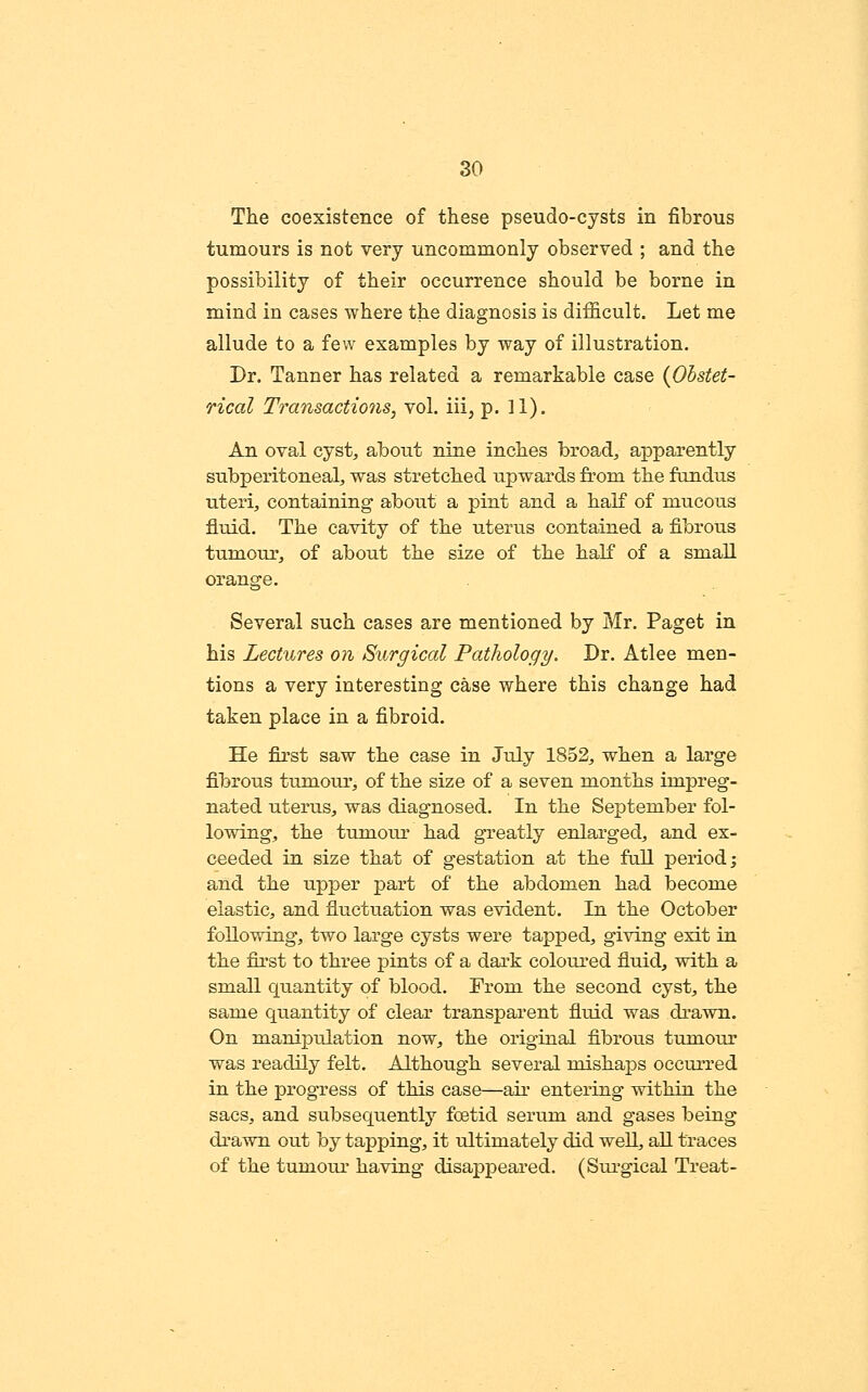 The coexistence of these pseudo-cysts in fibrous tumours is not very uncommonly observed ; and the possibility of their occurrence should be borne in mind in cases where the diagnosis is difficult. Let me allude to a few examples by way of illustration. Dr. Tanner has related a remarkable case {Obstet- rical Transactions, vol. iii, p. H). An oval cyst, about nine inches broa,d, apparently subperitoneal, was stretched upwards from the fundus uteri, containing about a pint and a half of mucous fluid. The cavity of the uterus contained a fibrous tumour, of about the size of the half of a small orange. Several such cases are mentioned by Mr. Paget in his Lectures on Surgical Pathology. Dr. Atlee men- tions a very interesting case where this change had taken place in a fibroid. He first saw the case in July 1852, when a large fibrous tumour, of the size of a seven months impreg- nated uterus, was diagnosed. In the September fol- lowing, the tumour had greatly enlarged, and ex- ceeded in size that of gestation at the full period; and the upper part of the abdomen had become elastic, and fluctuation was evident. In the October following, two large cysts were tapped, giving exit in the first to three pints of a dark coloured fluid, with a small quantity of blood. From the second cyst, the same quantity of clear transparent fluid was drawn. On manipulation now, the original fibrou.s tumour was readily felt. Although several mishaps occurred in the progress of this case—au' entering within the sacs, and subsequently foetid serum and gases being drawn out hj tapping, it ultimately did weU., all traces of the tumour having disappeared. (Siu'gical Treat-