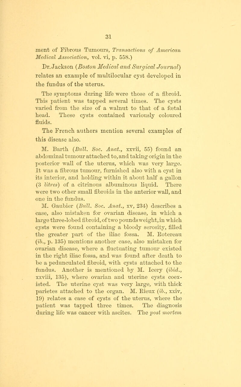 ment of Fibrous Tumours, Transactions of American Medical Association, vol. vi, p. 558.) Dr. Jackson (Boston Medical and Surgical Journal) relates an example of multilocular cyst developed in the fundus of the uterus. The symptoms dui-ing life were those of a fibroid. This patient was tapped several times. The cysts varied from the size of a walnut to that of a foetal head. These cysts contained variously colom-ed fluids. The French authors mention several examples of this disease also. M. Earth {Bull. Soc. Anat., xxvii, 55) found an abdominal tumour attached to, and taking origin in the posterior wall of the uterus, which was very large. It was a fibrous tumour, furnished also with a cyst in its interior, a>nd holding within it about half a gallon (3 litres) of a citrinous albuminous liquid. There were two other small fibroids in the anterior wall, and one in the fundus. M. Graubier (Bull. Soc. Anat., xv, 234) describes a case, also mistaken for ovarian disease, in which a large three-lobed fibroid, of two pounds weight, in which cysts were found containing a bloody serosity, filled the greater part of the iliac fossa. M. Eotereau (ih., p. 135) mentions another case, also mistaken for ovarian disease, where a fiuctuating tumour existed in the right iliac fossa, and was found after death to be a pedunculated fibroid, with cysts attached to the fundus. Another is mentioned by M. leery (ihid., xxviii, 135), where ovarian and uterine cysts coex- isted. The uterine cyst was very large, with thick parietes attached to the organ. M. Eieux (ih., xxiv^ 19) relates a case of cysts of the uterus, where the patient was tapped three times. The diagnosis during life was cancer with ascites. The post mortem