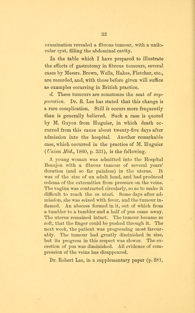 examination revealed a fibrous tumoui', with a unilo- cular cjst, filling tlie abdominal cavity. In the table which I have prepared to illustrate the effects of gastrotomy in fibrous tumours, several cases by Messrs. Brown, Wells, Hakes, Fletcher, etc., are recorded, and, with those before given will suffice as examples occurring in British practice. d. These tumours are sometimes the seat of sup- puration. Dr. R. Lee has stated that this change is a rare complication. Still it occurs more frequently than is generally believed. Such a case is quoted by M. Guyon from Huguier, in which death oc- curred from this cause about twenty-five days after admission into the hospital. Another remarkable case, which occurred in the practice of M. Huguier (Union Med., 1860, p. 331), is the following. A young woman was admitted into the Hospital Beaujou with a fibrous tumour of several years' duration (and so far jpainless) in the uterus. It was of the size of an adult head, and had produced oedema of the extremities from pressure on the veins. The vagina was contracted circularly, so as to make it difficult to reach the os uteri. Some days after ad- mission, she was seized with fever, and the tumour in- flamed. An abscess formed in it, out of which from a tumbler to a tumbler and a half of pus came away. The uterus remained intact. The tumour became so soft, that the finger could be pushed through it. The next week, the patient was progressing most favour- ably. The tumour had greatly diminished in size, but its progress in this respect was slower. The ex- cretion of pus was diminished. AH evidence of com- pression of the veins has disappeared. Dr. Robert Lee, in a supplementary paper (p. 281,