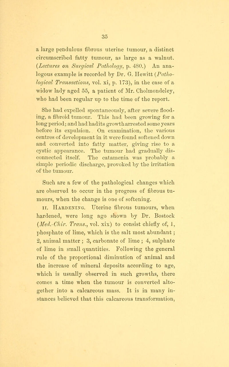 a large pendulous fibrous uterine tumour, a distinct circumscribed fatty tumour, as large as a walnut. {Lectures on Surgical Pathology, p. 480.) An ana- logous example is recorded by Dr. G. Hewitt {Patho- logical Tra,nsactions, vol. xi, p. 173), in the case of a widow lady aged 55, a patient of Mr, Cholmondeley, who had been regular up to the time of the report. She had expelled spontaneously, after severe flood- ing, a fibroid tumour. This had been growing for a long period; and had hadits gTowth arrested some years before its expulsion. On examination, the varioiis centres of development in it were found softened down and converted into fatty matter, giving rise to a cystic ajDpearance. The tumour liad gradually dis- connected itself. The catamenia was proba,bly a simple periodic discharge, provoked by the irritation of the tumour. Such are a few of the pathological changes which are observed to occur in the progress of fibrous tu- mours, when the change is one of softening. IT. Hardexixg. Uterine fibrous tumours, when hardened, were long ago shown by Dr. Bostock {Med.Chir. Trans., vol. xix) to consist chiefly of, 1, phosphate of lime, which is the salt most abundant; 2, animal matter ; 3, carbonate of lime ; 4, sulphate of lime in small quantities. Following the general rule of the proportional diminution of animal and the increase of mineral deposits according to age, which is usually observed in such growths, there comes a time when the tumour is converted alto- gether into a calcareous mass. It is in many in- stances believed that this calcareous transformation,