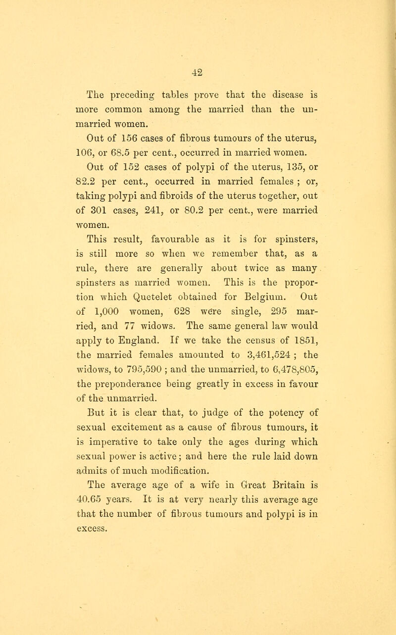 The preceding tables prove that the disease is more common among the married than the un- married women. Out of 156 cases of fibrous tumours of the uterus, 106, or 68.5 per cent., occurred in married women. Out of 152 cases of polypi of the uterus, 135, or 82.2 per cent., occurred in married females ; or, taking polypi and fibroids of the uterus together, out of 301 cases, 241, or 80.2 per cent., were married women. This result, favourable as it is for spinsters, is still more so when we remember that, as a rule, there are generally about twice as many. spinsters as married women. This is the propor- tion which Quetelet obtained for Belgium. Out of 1,000 women, 628 we're single, 295 mar- ried, and 77 widows. The same general law would apply to England. If we take the census of 1851, the married females amounted to 3,461,524 ; the widows, to 795,590 ; and the unmarried, to 6,478,805, the preponderance being greatly in excess in favour of the unmarried. But it is clear that, to judge of the potency of sexual excitement as a cause of fibrous tumours, it is imperative to take only the ages during which sexual power is active; and here the rule laid down admits of much modification. The average age of a wife in Great Britain is 40,65 years. It is at very nearly this average age that the number of fibrous tumours and polypi is in excess.