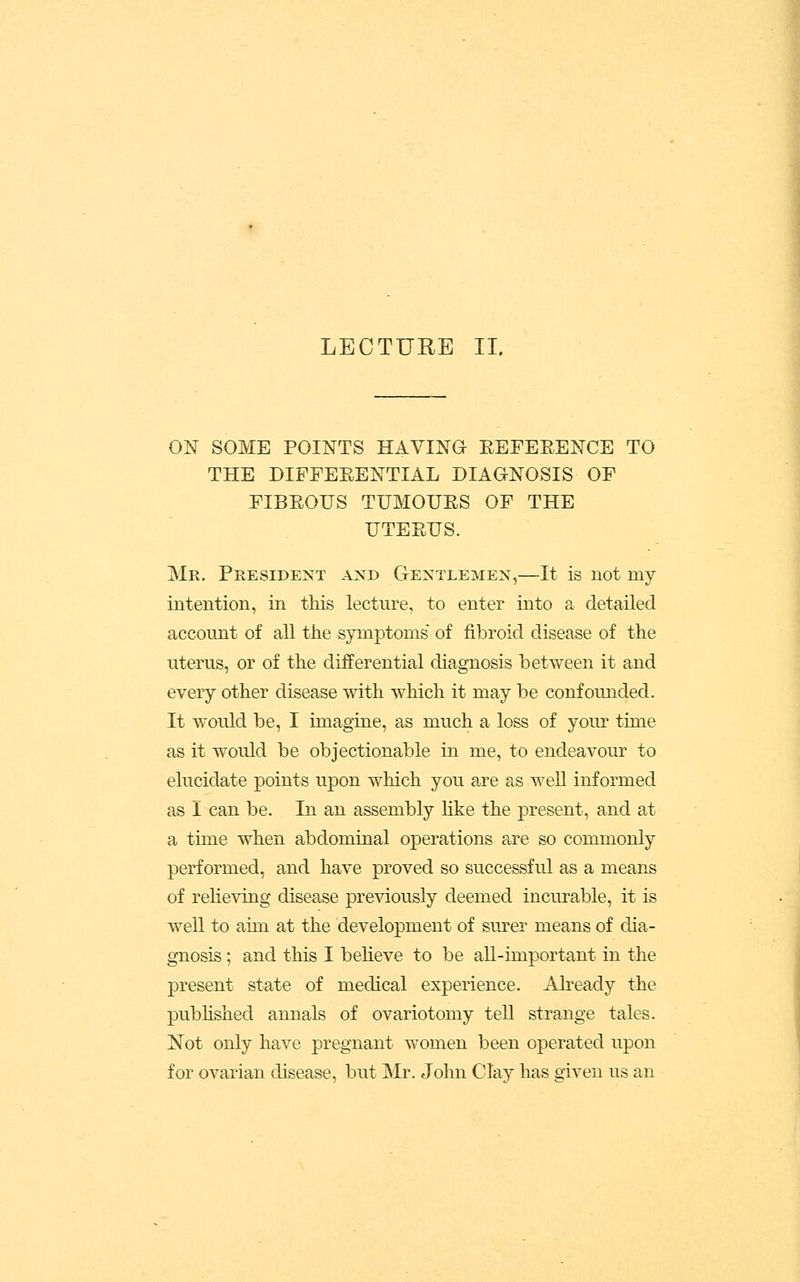 ON SOME POINTS HAVING EEFEEENCE TO THE DIFFEEENTIAL DIAGNOSIS OF FIBEOUS TUMOUES OF THE UTEEUS. Mr. President and Gentlemen,—It is not my intention, in this lecture, to enter into a detailed account of all the symptoms of fibroid disease of the uterus, or of the differential diagnosis between it and every other disease with which it may be confounded. It would be, I imagine, as much a loss of yoiu time as it would be objectionable in me, to endeavour to elucidate points upon which you are as well informed as 1 can be. In an assembly hke the present, and at a time when abdominal operations are so commonly performed, and have proved so successful as a means of relieving disease previously deemed incurable, it is well to aim at the development of surer means of dia- gnosis ; and this I beheve to be aU-important in the present state of medical experience. Ah-eady the pubhshed annals of ovariotomy tell strange tales. Not only have pregnant women been operated upon for ovarian disease, but Mr. John Clay has given us an