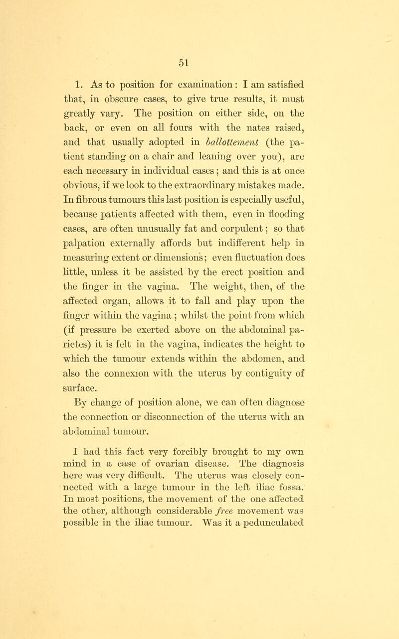 1. As to position for examination: I am satisfied that, in obscure cases, to give true results, it must greatly vary. The position on either side, on the back, or even on all fours with the nates raised, and that usually adopted in halloUement (the pa- tient standing on a chair and leaning over you), are each necessary in individual cases; and this is at once obvious, if we look to the extraordinary mistakes made. In fibrous tumours this last position is especially useful, because patients affected with them, even in flooding cases, are often unusually fat and corpulent; so that palpation externally affords but indifferent help in measuring extent or dimensions; even fluctuation does little, unless it be assisted by the erect position and the finger in the vagina. The weight, then, of the affected organ, allows it to fall and play uj)on the finger within the vagina ; whilst the point from wliich (if pressure be exerted above on the abdominal pa- rietes) it is felt in the vagina, indicates the height to which the tumour extends within the abdomen, and also the connexion with the uterus by contiguity of surface. By change of position alone, we can often diagnose the connection or disconnection of the uterus with an abdominal tumour. I had this fact very forcibly brought to my own mind in a case of ovarian disease. The diagnosis here was very difficult. The uterus was closely con- nected with a large tumour in the left iliac fossa. In most positions, the movement of the one affected the other, although considerable free movement was possible in the iliac tumour. Was it a pedunculated