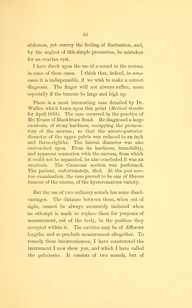 abdomen, yet convey the feeling of fluctuation, and, by the neglect of this simple precaution, be mistaken for an ovarian cyst. I have dwelt upon the use of a sound in the rectum in some of these cases. I think that, indeed, in some cases it is indispensable, if we wish to make a correct diagnosis. The finger will not always suffice, more especially if the tumour be large and high up. There is a most interesting case detailed by Dr. Waller, which bears upon this point (Medical Gazette for April 1853). The case occurred in the practice of Mr. Evans of Blackfriars Eoad. He diagnosed a large exostosis, of stony hardness, occupying the promon- tory of the sacrum; so that the antero-posterior diameter of the upper pelvis was reduced to an inch and three-eighths. The lateral diameter was also encroached upon. From its hardness, immobility, and apparent connexion with the sacrum, from which it could not be separated, he also concluded it was an exostosis. The Csesarean section was performed. The patient, unfortunately, died. At the post mor- tem examination, the case proved to be one of fibrous tumour of the uterus, of the hysteromatous variety. But the use of two ordinary sounds has some disad- vantages. The distance between them, when out of sight, cannot be always accurately imitated when an attempt is made to replace them for purposes of measurement, out of the body, in the position they occupied within it. The cavities may be of different leng-ths, and so preclude measurement altogether. To remedy these inconveniences, I have constructed the instrument I now show you, and which I have called the pelvimeter. It consists of two sounds, but of